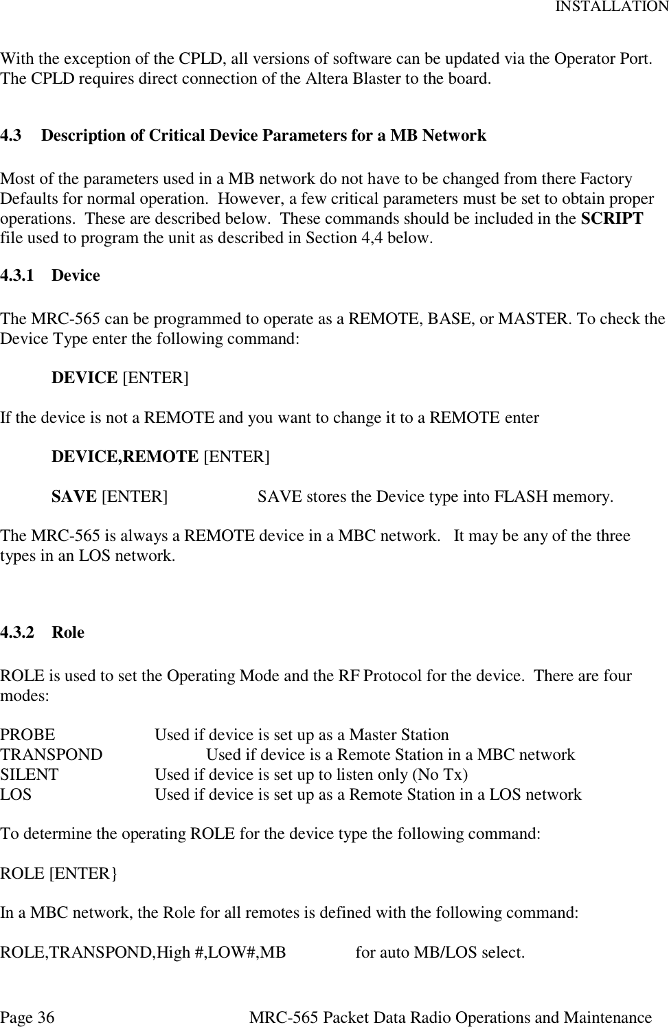 INSTALLATION Page 36  MRC-565 Packet Data Radio Operations and Maintenance With the exception of the CPLD, all versions of software can be updated via the Operator Port.  The CPLD requires direct connection of the Altera Blaster to the board.    4.3 Description of Critical Device Parameters for a MB Network  Most of the parameters used in a MB network do not have to be changed from there Factory Defaults for normal operation.  However, a few critical parameters must be set to obtain proper operations.  These are described below.  These commands should be included in the SCRIPT file used to program the unit as described in Section 4,4 below. 4.3.1 Device   The MRC-565 can be programmed to operate as a REMOTE, BASE, or MASTER. To check the Device Type enter the following command:   DEVICE [ENTER]  If the device is not a REMOTE and you want to change it to a REMOTE enter  DEVICE,REMOTE [ENTER]  SAVE [ENTER]    SAVE stores the Device type into FLASH memory.  The MRC-565 is always a REMOTE device in a MBC network.   It may be any of the three types in an LOS network.   4.3.2 Role  ROLE is used to set the Operating Mode and the RF Protocol for the device.  There are four modes:  PROBE    Used if device is set up as a Master Station TRANSPOND    Used if device is a Remote Station in a MBC network SILENT    Used if device is set up to listen only (No Tx) LOS      Used if device is set up as a Remote Station in a LOS network  To determine the operating ROLE for the device type the following command:  ROLE [ENTER}  In a MBC network, the Role for all remotes is defined with the following command:  ROLE,TRANSPOND,High #,LOW#,MB                for auto MB/LOS select.   