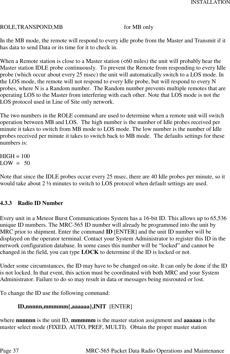 INSTALLATION Page 37  MRC-565 Packet Data Radio Operations and Maintenance  ROLE,TRANSPOND,MB        for MB only  In the MB mode, the remote will respond to every idle probe from the Master and Transmit if it has data to send Data or its time for it to check in.    When a Remote station is close to a Master station (&lt;60 miles) the unit will probably hear the Master station IDLE probe continuously.  To prevent the Remote from responding to every Idle probe (which occur about every 25 msec) the unit will automatically switch to a LOS mode. In the LOS mode, the remote will not respond to every Idle probe, but will respond to every N probes, where N is a Random number.  The Random number prevents multiple remotes that are operating LOS to the Master from interfering with each other. Note that LOS mode is not the LOS protocol used in Line of Site only network.  The two numbers in the ROLE command are used to determine when a remote unit will switch operation between MB and LOS.  The high number is the number of Idle probes received per minute it takes to switch from MB mode to LOS mode. The low number is the number of Idle probes received per minute it takes to switch back to MB mode.  The defaults settings for these numbers is:  HIGH = 100 LOW  =   50  Note that since the IDLE probes occur every 25 msec, there are 40 Idle probes per minute, so it would take about 2 ½ minutes to switch to LOS protocol when default settings are used.  4.3.3 Radio ID Number  Every unit in a Meteor Burst Communications System has a 16-bit ID. This allows up to 65,536 unique ID numbers. The MRC-565 ID number will already be programmed into the unit by MRC prior to shipment. Enter the command ID [ENTER] and the unit ID number will be displayed on the operator terminal. Contact your System Administrator to register this ID in the network configuration database. In some cases this number will be “locked” and cannot be changed in the field, you can type LOCK to determine if the ID is locked or not.  Under some circumstances, the ID may have to be changed on-site. It can only be done if the ID is not locked. In that event, this action must be coordinated with both MRC and your System Administrator. Failure to do so may result in data or messages being misrouted or lost.    To change the ID use the following command:  ID,nnnnn,mmmmm{,aaaaaa},INIT  [ENTER]  where nnnnnn is the unit ID, mmmmm is the master station assignment and aaaaaa is the master select mode (FIXED, AUTO, PREF, MULTI).  Obtain the proper master station 