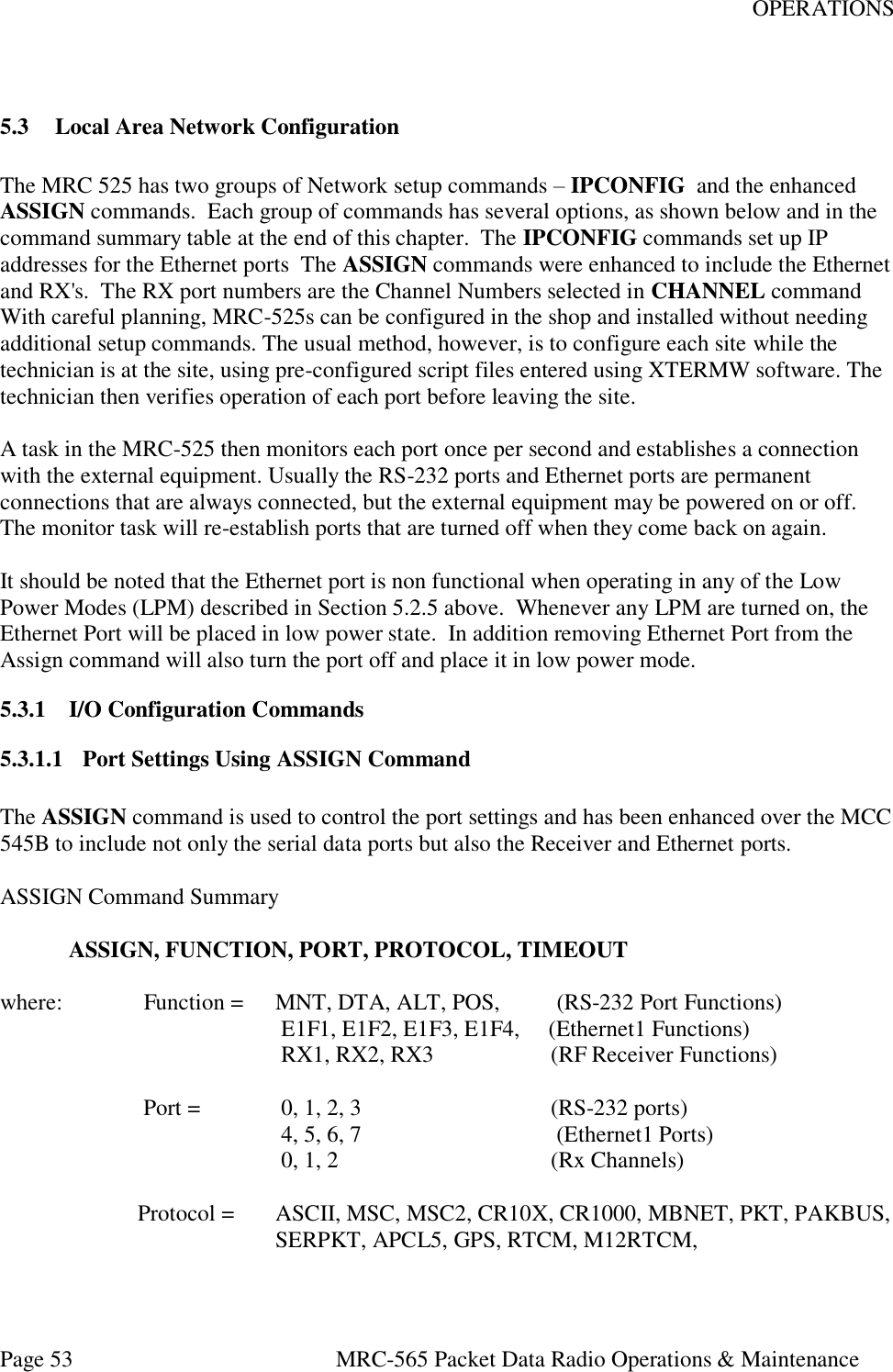 OPERATIONS Page 53  MRC-565 Packet Data Radio Operations &amp; Maintenance  5.3 Local Area Network Configuration  The MRC 525 has two groups of Network setup commands – IPCONFIG  and the enhanced ASSIGN commands.  Each group of commands has several options, as shown below and in the command summary table at the end of this chapter.  The IPCONFIG commands set up IP addresses for the Ethernet ports  The ASSIGN commands were enhanced to include the Ethernet and RX&apos;s.  The RX port numbers are the Channel Numbers selected in CHANNEL command With careful planning, MRC-525s can be configured in the shop and installed without needing additional setup commands. The usual method, however, is to configure each site while the technician is at the site, using pre-configured script files entered using XTERMW software. The technician then verifies operation of each port before leaving the site.  A task in the MRC-525 then monitors each port once per second and establishes a connection with the external equipment. Usually the RS-232 ports and Ethernet ports are permanent connections that are always connected, but the external equipment may be powered on or off. The monitor task will re-establish ports that are turned off when they come back on again.  It should be noted that the Ethernet port is non functional when operating in any of the Low Power Modes (LPM) described in Section 5.2.5 above.  Whenever any LPM are turned on, the Ethernet Port will be placed in low power state.  In addition removing Ethernet Port from the Assign command will also turn the port off and place it in low power mode.    5.3.1 I/O Configuration Commands 5.3.1.1 Port Settings Using ASSIGN Command  The ASSIGN command is used to control the port settings and has been enhanced over the MCC 545B to include not only the serial data ports but also the Receiver and Ethernet ports.   ASSIGN Command Summary    ASSIGN, FUNCTION, PORT, PROTOCOL, TIMEOUT  where:    Function =   MNT, DTA, ALT, POS,          (RS-232 Port Functions)                                       E1F1, E1F2, E1F3, E1F4,     (Ethernet1 Functions)                                       RX1, RX2, RX3              (RF Receiver Functions)                      Port =      0, 1, 2, 3                                 (RS-232 ports)                                       4, 5, 6, 7                                  (Ethernet1 Ports)          0, 1, 2                 (Rx Channels)                     Protocol =   ASCII, MSC, MSC2, CR10X, CR1000, MBNET, PKT, PAKBUS,         SERPKT, APCL5, GPS, RTCM, M12RTCM,      