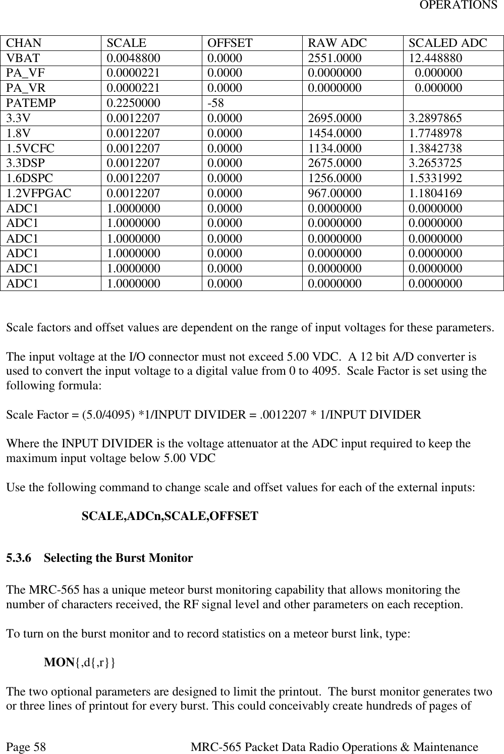 OPERATIONS Page 58  MRC-565 Packet Data Radio Operations &amp; Maintenance CHAN SCALE OFFSET RAW ADC SCALED ADC VBAT 0.0048800 0.0000 2551.0000 12.448880 PA_VF 0.0000221 0.0000 0.0000000   0.000000 PA_VR 0.0000221 0.0000 0.0000000   0.000000 PATEMP 0.2250000 -58   3.3V 0.0012207 0.0000 2695.0000 3.2897865 1.8V 0.0012207 0.0000 1454.0000 1.7748978 1.5VCFC 0.0012207 0.0000 1134.0000 1.3842738 3.3DSP 0.0012207 0.0000 2675.0000 3.2653725 1.6DSPC 0.0012207 0.0000 1256.0000 1.5331992 1.2VFPGAC 0.0012207 0.0000 967.00000 1.1804169 ADC1 1.0000000 0.0000 0.0000000 0.0000000 ADC1 1.0000000 0.0000 0.0000000 0.0000000 ADC1 1.0000000 0.0000 0.0000000 0.0000000 ADC1 1.0000000 0.0000 0.0000000 0.0000000 ADC1 1.0000000 0.0000 0.0000000 0.0000000 ADC1 1.0000000 0.0000 0.0000000 0.0000000   Scale factors and offset values are dependent on the range of input voltages for these parameters.    The input voltage at the I/O connector must not exceed 5.00 VDC.  A 12 bit A/D converter is used to convert the input voltage to a digital value from 0 to 4095.  Scale Factor is set using the following formula:  Scale Factor = (5.0/4095) *1/INPUT DIVIDER = .0012207 * 1/INPUT DIVIDER  Where the INPUT DIVIDER is the voltage attenuator at the ADC input required to keep the maximum input voltage below 5.00 VDC   Use the following command to change scale and offset values for each of the external inputs:  SCALE,ADCn,SCALE,OFFSET  5.3.6 Selecting the Burst Monitor  The MRC-565 has a unique meteor burst monitoring capability that allows monitoring the number of characters received, the RF signal level and other parameters on each reception.  To turn on the burst monitor and to record statistics on a meteor burst link, type:   MON{,d{,r}}  The two optional parameters are designed to limit the printout.  The burst monitor generates two or three lines of printout for every burst. This could conceivably create hundreds of pages of 