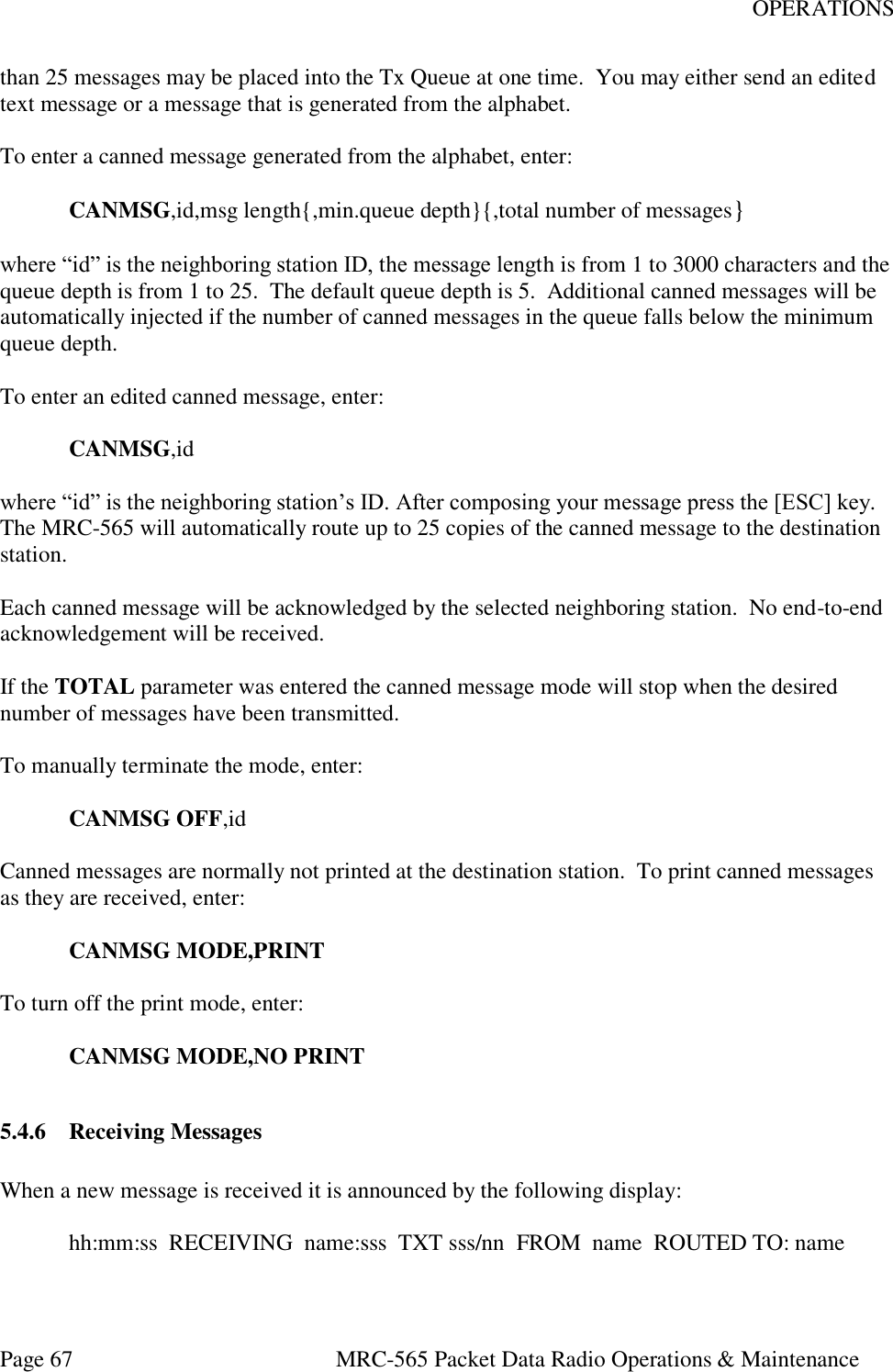 OPERATIONS Page 67  MRC-565 Packet Data Radio Operations &amp; Maintenance than 25 messages may be placed into the Tx Queue at one time.  You may either send an edited text message or a message that is generated from the alphabet.  To enter a canned message generated from the alphabet, enter:   CANMSG,id,msg length{,min.queue depth}{,total number of messages}  where “id” is the neighboring station ID, the message length is from 1 to 3000 characters and the queue depth is from 1 to 25.  The default queue depth is 5.  Additional canned messages will be automatically injected if the number of canned messages in the queue falls below the minimum queue depth.  To enter an edited canned message, enter:   CANMSG,id  where “id” is the neighboring station’s ID. After composing your message press the [ESC] key.  The MRC-565 will automatically route up to 25 copies of the canned message to the destination station.   Each canned message will be acknowledged by the selected neighboring station.  No end-to-end acknowledgement will be received.  If the TOTAL parameter was entered the canned message mode will stop when the desired number of messages have been transmitted.  To manually terminate the mode, enter:   CANMSG OFF,id  Canned messages are normally not printed at the destination station.  To print canned messages as they are received, enter:   CANMSG MODE,PRINT  To turn off the print mode, enter:   CANMSG MODE,NO PRINT  5.4.6 Receiving Messages  When a new message is received it is announced by the following display:    hh:mm:ss  RECEIVING  name:sss  TXT sss/nn  FROM  name  ROUTED TO: name  