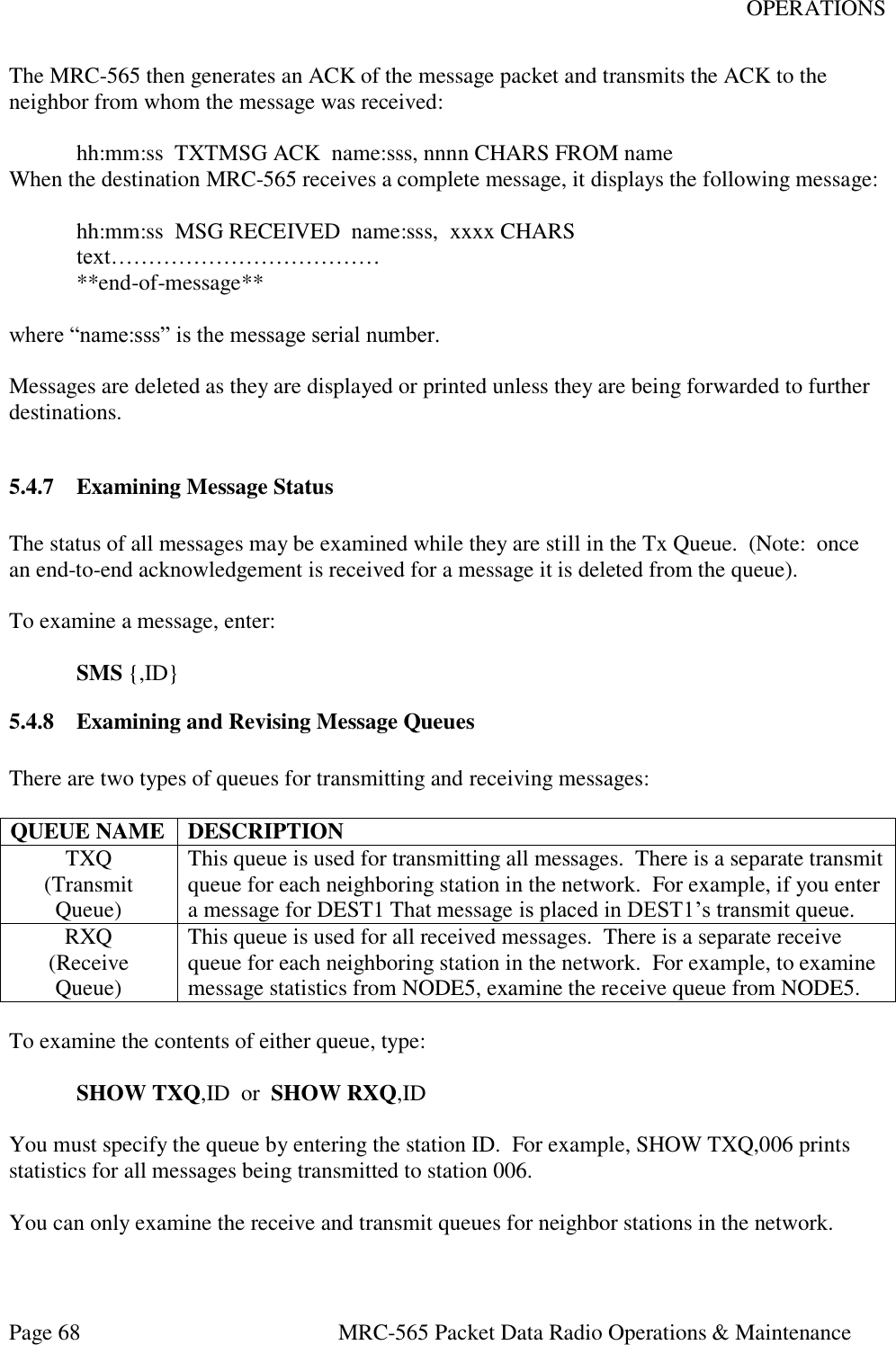 OPERATIONS Page 68  MRC-565 Packet Data Radio Operations &amp; Maintenance The MRC-565 then generates an ACK of the message packet and transmits the ACK to the neighbor from whom the message was received:    hh:mm:ss  TXTMSG ACK  name:sss, nnnn CHARS FROM name When the destination MRC-565 receives a complete message, it displays the following message:    hh:mm:ss  MSG RECEIVED  name:sss,  xxxx CHARS  text………………………………   **end-of-message**  where “name:sss” is the message serial number.  Messages are deleted as they are displayed or printed unless they are being forwarded to further destinations.  5.4.7 Examining Message Status  The status of all messages may be examined while they are still in the Tx Queue.  (Note:  once an end-to-end acknowledgement is received for a message it is deleted from the queue).  To examine a message, enter:   SMS {,ID} 5.4.8 Examining and Revising Message Queues  There are two types of queues for transmitting and receiving messages:  QUEUE NAME DESCRIPTION TXQ (Transmit Queue) This queue is used for transmitting all messages.  There is a separate transmit queue for each neighboring station in the network.  For example, if you enter a message for DEST1 That message is placed in DEST1’s transmit queue. RXQ (Receive  Queue) This queue is used for all received messages.  There is a separate receive queue for each neighboring station in the network.  For example, to examine message statistics from NODE5, examine the receive queue from NODE5.  To examine the contents of either queue, type:   SHOW TXQ,ID  or  SHOW RXQ,ID  You must specify the queue by entering the station ID.  For example, SHOW TXQ,006 prints statistics for all messages being transmitted to station 006.  You can only examine the receive and transmit queues for neighbor stations in the network. 