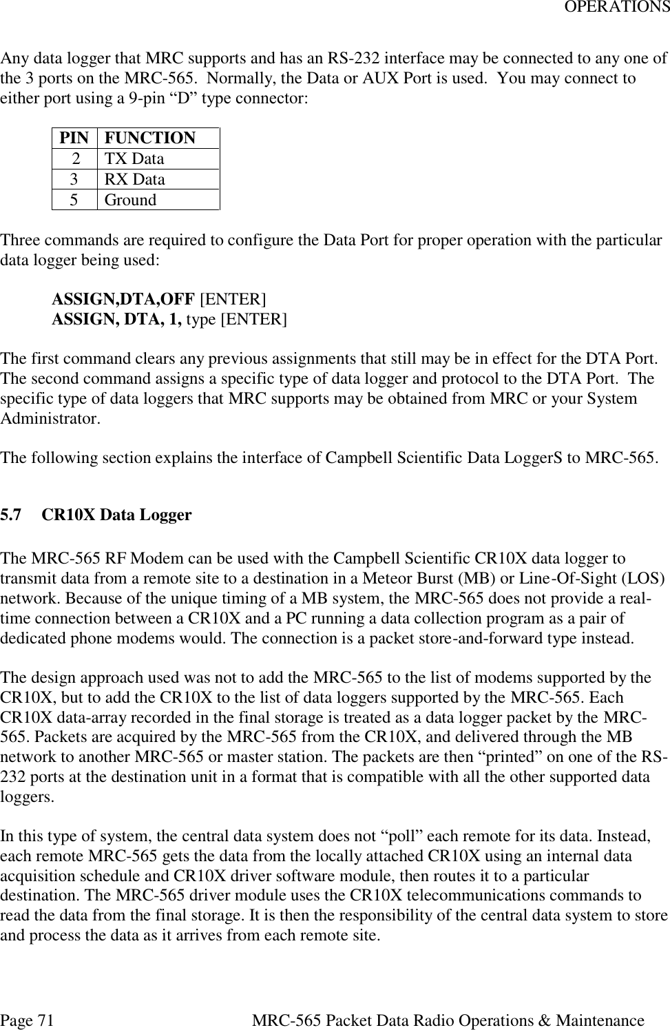 OPERATIONS Page 71  MRC-565 Packet Data Radio Operations &amp; Maintenance Any data logger that MRC supports and has an RS-232 interface may be connected to any one of the 3 ports on the MRC-565.  Normally, the Data or AUX Port is used.  You may connect to either port using a 9-pin “D” type connector:  PIN FUNCTION  2 TX Data 3 RX Data 5 Ground  Three commands are required to configure the Data Port for proper operation with the particular data logger being used:   ASSIGN,DTA,OFF [ENTER]  ASSIGN, DTA, 1, type [ENTER]  The first command clears any previous assignments that still may be in effect for the DTA Port.  The second command assigns a specific type of data logger and protocol to the DTA Port.  The specific type of data loggers that MRC supports may be obtained from MRC or your System Administrator.  The following section explains the interface of Campbell Scientific Data LoggerS to MRC-565.  5.7 CR10X Data Logger  The MRC-565 RF Modem can be used with the Campbell Scientific CR10X data logger to transmit data from a remote site to a destination in a Meteor Burst (MB) or Line-Of-Sight (LOS) network. Because of the unique timing of a MB system, the MRC-565 does not provide a real-time connection between a CR10X and a PC running a data collection program as a pair of dedicated phone modems would. The connection is a packet store-and-forward type instead.   The design approach used was not to add the MRC-565 to the list of modems supported by the CR10X, but to add the CR10X to the list of data loggers supported by the MRC-565. Each CR10X data-array recorded in the final storage is treated as a data logger packet by the MRC-565. Packets are acquired by the MRC-565 from the CR10X, and delivered through the MB network to another MRC-565 or master station. The packets are then “printed” on one of the RS-232 ports at the destination unit in a format that is compatible with all the other supported data loggers.  In this type of system, the central data system does not “poll” each remote for its data. Instead, each remote MRC-565 gets the data from the locally attached CR10X using an internal data acquisition schedule and CR10X driver software module, then routes it to a particular destination. The MRC-565 driver module uses the CR10X telecommunications commands to read the data from the final storage. It is then the responsibility of the central data system to store and process the data as it arrives from each remote site.   