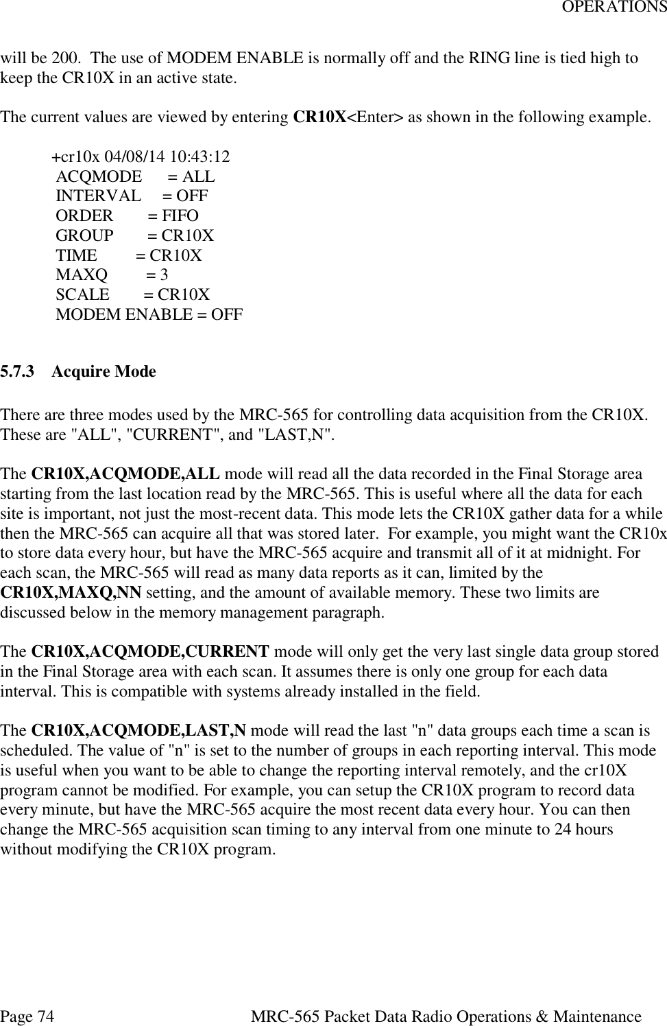OPERATIONS Page 74  MRC-565 Packet Data Radio Operations &amp; Maintenance will be 200.  The use of MODEM ENABLE is normally off and the RING line is tied high to keep the CR10X in an active state.  The current values are viewed by entering CR10X&lt;Enter&gt; as shown in the following example.  +cr10x 04/08/14 10:43:12  ACQMODE      = ALL      INTERVAL     = OFF  ORDER        = FIFO  GROUP        = CR10X  TIME         = CR10X  MAXQ         = 3    SCALE        = CR10X  MODEM ENABLE = OFF  5.7.3 Acquire Mode  There are three modes used by the MRC-565 for controlling data acquisition from the CR10X.  These are &quot;ALL&quot;, &quot;CURRENT&quot;, and &quot;LAST,N&quot;.   The CR10X,ACQMODE,ALL mode will read all the data recorded in the Final Storage area starting from the last location read by the MRC-565. This is useful where all the data for each site is important, not just the most-recent data. This mode lets the CR10X gather data for a while then the MRC-565 can acquire all that was stored later.  For example, you might want the CR10x to store data every hour, but have the MRC-565 acquire and transmit all of it at midnight. For each scan, the MRC-565 will read as many data reports as it can, limited by the CR10X,MAXQ,NN setting, and the amount of available memory. These two limits are discussed below in the memory management paragraph.  The CR10X,ACQMODE,CURRENT mode will only get the very last single data group stored in the Final Storage area with each scan. It assumes there is only one group for each data interval. This is compatible with systems already installed in the field.   The CR10X,ACQMODE,LAST,N mode will read the last &quot;n&quot; data groups each time a scan is scheduled. The value of &quot;n&quot; is set to the number of groups in each reporting interval. This mode is useful when you want to be able to change the reporting interval remotely, and the cr10X program cannot be modified. For example, you can setup the CR10X program to record data every minute, but have the MRC-565 acquire the most recent data every hour. You can then change the MRC-565 acquisition scan timing to any interval from one minute to 24 hours without modifying the CR10X program.  