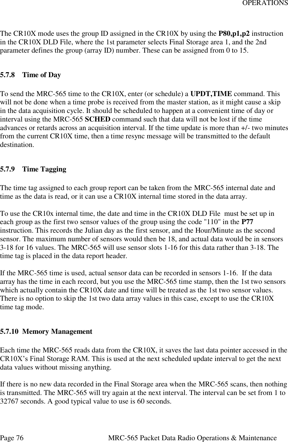 OPERATIONS Page 76  MRC-565 Packet Data Radio Operations &amp; Maintenance  The CR10X mode uses the group ID assigned in the CR10X by using the P80,p1,p2 instruction  in the CR10X DLD File, where the 1st parameter selects Final Storage area 1, and the 2nd parameter defines the group (array ID) number. These can be assigned from 0 to 15.  5.7.8 Time of Day  To send the MRC-565 time to the CR10X, enter (or schedule) a UPDT,TIME command. This will not be done when a time probe is received from the master station, as it might cause a skip in the data acquisition cycle. It should be scheduled to happen at a convenient time of day or interval using the MRC-565 SCHED command such that data will not be lost if the time advances or retards across an acquisition interval. If the time update is more than +/- two minutes from the current CR10X time, then a time resync message will be transmitted to the default destination.  5.7.9 Time Tagging  The time tag assigned to each group report can be taken from the MRC-565 internal date and time as the data is read, or it can use a CR10X internal time stored in the data array.   To use the CR10x internal time, the date and time in the CR10X DLD File  must be set up in each group as the first two sensor values of the group using the code &quot;110&quot; in the P77 instruction. This records the Julian day as the first sensor, and the Hour/Minute as the second sensor. The maximum number of sensors would then be 18, and actual data would be in sensors 3-18 for 16 values. The MRC-565 will use sensor slots 1-16 for this data rather than 3-18. The time tag is placed in the data report header.   If the MRC-565 time is used, actual sensor data can be recorded in sensors 1-16.  If the data array has the time in each record, but you use the MRC-565 time stamp, then the 1st two sensors which actually contain the CR10X date and time will be treated as the 1st two sensor values. There is no option to skip the 1st two data array values in this case, except to use the CR10X time tag mode.  5.7.10 Memory Management  Each time the MRC-565 reads data from the CR10X, it saves the last data pointer accessed in the CR10X’s Final Storage RAM. This is used at the next scheduled update interval to get the next data values without missing anything.  If there is no new data recorded in the Final Storage area when the MRC-565 scans, then nothing is transmitted. The MRC-565 will try again at the next interval. The interval can be set from 1 to 32767 seconds. A good typical value to use is 60 seconds.   