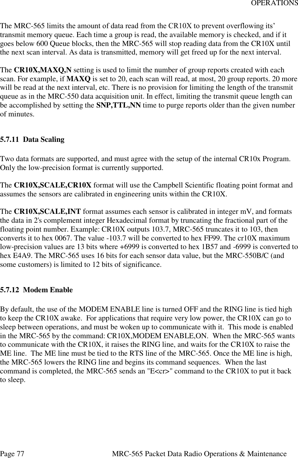 OPERATIONS Page 77  MRC-565 Packet Data Radio Operations &amp; Maintenance The MRC-565 limits the amount of data read from the CR10X to prevent overflowing its’ transmit memory queue. Each time a group is read, the available memory is checked, and if it goes below 600 Queue blocks, then the MRC-565 will stop reading data from the CR10X until the next scan interval. As data is transmitted, memory will get freed up for the next interval.   The CR10X,MAXQ,N setting is used to limit the number of group reports created with each scan. For example, if MAXQ is set to 20, each scan will read, at most, 20 group reports. 20 more will be read at the next interval, etc. There is no provision for limiting the length of the transmit queue as in the MRC-550 data acquisition unit. In effect, limiting the transmit queue length can be accomplished by setting the SNP,TTL,NN time to purge reports older than the given number of minutes.   5.7.11 Data Scaling  Two data formats are supported, and must agree with the setup of the internal CR10x Program. Only the low-precision format is currently supported.   The CR10X,SCALE,CR10X format will use the Campbell Scientific floating point format and assumes the sensors are calibrated in engineering units within the CR10X.   The CR10X,SCALE,INT format assumes each sensor is calibrated in integer mV, and formats the data in 2&apos;s complement integer Hexadecimal format by truncating the fractional part of the floating point number. Example: CR10X outputs 103.7, MRC-565 truncates it to 103, then converts it to hex 0067. The value -103.7 will be converted to hex FF99. The cr10X maximum low-precision values are 13 bits where +6999 is converted to hex 1B57 and -6999 is converted to hex E4A9. The MRC-565 uses 16 bits for each sensor data value, but the MRC-550B/C (and some customers) is limited to 12 bits of significance.   5.7.12 Modem Enable  By default, the use of the MODEM ENABLE line is turned OFF and the RING line is tied high to keep the CR10X awake.  For applications that require very low power, the CR10X can go to sleep between operations, and must be woken up to communicate with it.  This mode is enabled in the MRC-565 by the command: CR10X,MODEM ENABLE,ON.  When the MRC-565 wants to communicate with the CR10X, it raises the RING line, and waits for the CR10X to raise the ME line.  The ME line must be tied to the RTS line of the MRC-565. Once the ME line is high, the MRC-565 lowers the RING line and begins its command sequences.  When the last command is completed, the MRC-565 sends an &quot;E&lt;cr&gt;&quot; command to the CR10X to put it back to sleep.  