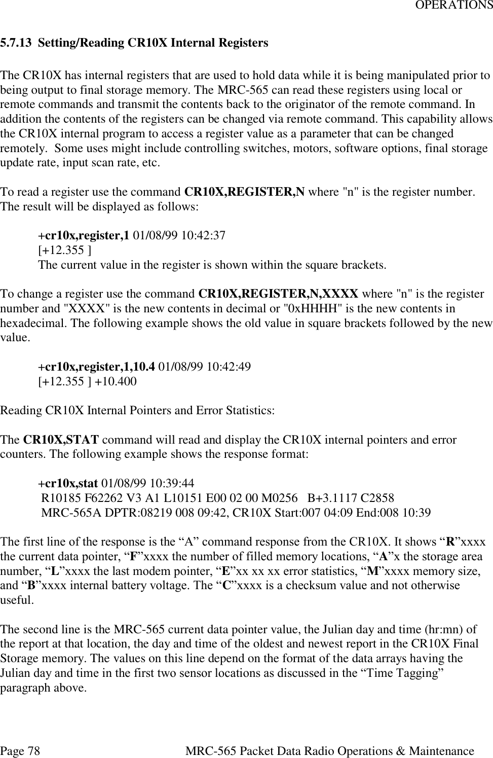 OPERATIONS Page 78  MRC-565 Packet Data Radio Operations &amp; Maintenance 5.7.13 Setting/Reading CR10X Internal Registers  The CR10X has internal registers that are used to hold data while it is being manipulated prior to being output to final storage memory. The MRC-565 can read these registers using local or remote commands and transmit the contents back to the originator of the remote command. In addition the contents of the registers can be changed via remote command. This capability allows the CR10X internal program to access a register value as a parameter that can be changed remotely.  Some uses might include controlling switches, motors, software options, final storage update rate, input scan rate, etc.  To read a register use the command CR10X,REGISTER,N where &quot;n&quot; is the register number. The result will be displayed as follows:  +cr10x,register,1 01/08/99 10:42:37 [+12.355 ] The current value in the register is shown within the square brackets.  To change a register use the command CR10X,REGISTER,N,XXXX where &quot;n&quot; is the register number and &quot;XXXX&quot; is the new contents in decimal or &quot;0xHHHH&quot; is the new contents in hexadecimal. The following example shows the old value in square brackets followed by the new value.   +cr10x,register,1,10.4 01/08/99 10:42:49 [+12.355 ] +10.400  Reading CR10X Internal Pointers and Error Statistics:  The CR10X,STAT command will read and display the CR10X internal pointers and error counters. The following example shows the response format:  +cr10x,stat 01/08/99 10:39:44  R10185 F62262 V3 A1 L10151 E00 02 00 M0256   B+3.1117 C2858    MRC-565A DPTR:08219 008 09:42, CR10X Start:007 04:09 End:008 10:39  The first line of the response is the “A” command response from the CR10X. It shows “R”xxxx the current data pointer, “F”xxxx the number of filled memory locations, “A”x the storage area number, “L”xxxx the last modem pointer, “E”xx xx xx error statistics, “M”xxxx memory size, and “B”xxxx internal battery voltage. The “C”xxxx is a checksum value and not otherwise useful.   The second line is the MRC-565 current data pointer value, the Julian day and time (hr:mn) of the report at that location, the day and time of the oldest and newest report in the CR10X Final Storage memory. The values on this line depend on the format of the data arrays having the Julian day and time in the first two sensor locations as discussed in the “Time Tagging” paragraph above.   