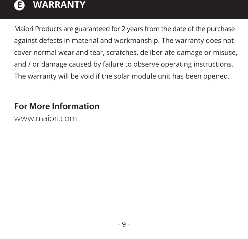 Maiori Products are guaranteed for 2 years from the date of the purchase against defects in material and workmanship. The warranty does not cover normal wear and tear, scratches, deliber-ate damage or misuse, and / or damage caused by failure to observe operating instructions. The warranty will be void if the solar module unit has been opened.WARRANTYFor More Informationwww.maiori.comE- 9 -