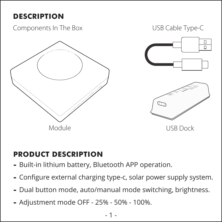 DESCRIPTIONPRODUCT DESCRIPTIONComponents In The BoxModuleUSB Cable Type-CUSB Dock- Built-in lithium battery, Bluetooth APP operation.- Conﬁgure external charging type-c, solar power supply system.- Dual button mode, auto/manual mode switching, brightness. - Adjustment mode OFF - 25% - 50% - 100%.- 1 -