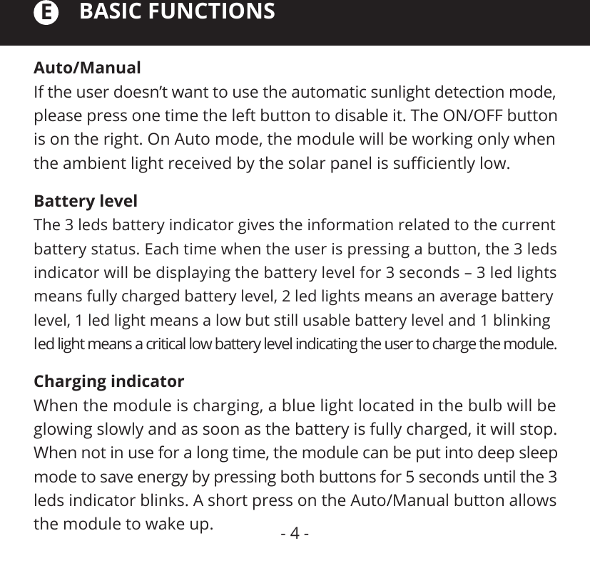 Auto/ManualIf the user doesn’t want to use the automatic sunlight detection mode, please press one time the left button to disable it. The ON/OFF button is on the right. On Auto mode, the module will be working only when the ambient light received by the solar panel is suﬃciently low.BASIC FUNCTIONSECharging indicatorWhen the module is charging, a blue light located in the bulb will be glowing slowly and as soon as the battery is fully charged, it will stop. When not in use for a long time, the module can be put into deep sleep mode to save energy by pressing both buttons for 5 seconds until the 3 leds indicator blinks. A short press on the Auto/Manual button allows the module to wake up.Battery levelThe 3 leds battery indicator gives the information related to the current battery status. Each time when the user is pressing a button, the 3 leds indicator will be displaying the battery level for 3 seconds – 3 led lights means fully charged battery level, 2 led lights means an average battery level, 1 led light means a low but still usable battery level and 1 blinking led light means a critical low battery level indicating the user to charge the module.- 4 -