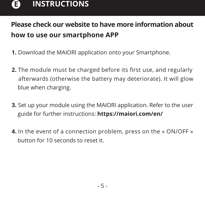 Please check our website to have more information about how to use our smartphone APPINSTRUCTIONS1. Download the MAIORI application onto your Smartphone.2. The module must be charged before its ﬁrst use, and regularly     afterwards (otherwise the battery may deteriorate). It will glow     blue when charging.3. Set up your module using the MAIORI application. Refer to the user     guide for further instructions: https://maiori.com/en/4. In the event of a connection problem, press on the « ON/OFF »     button for 10 seconds to reset it.E- 5 -