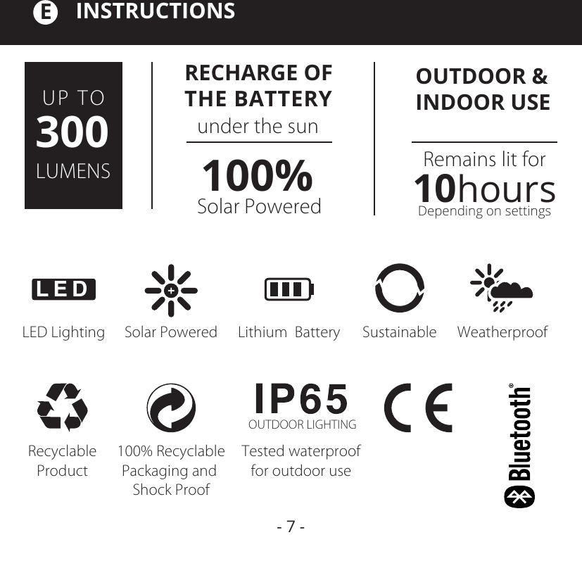 OUTDOOR &amp; INDOOR USERemains lit forDepending on settings10hoursRECHARGE OFTHE BATTERYSolar Powered Lithium  Battery Sustainable WeatherproofRecyclableProduct100% RecyclablePackaging and Shock ProofTested waterprooffor outdoor useOUTDOOR LIGHTINGLED LightingLEDUP TOLUMENS300 under the sunSolar Powered100%INSTRUCTIONSE- 7 -