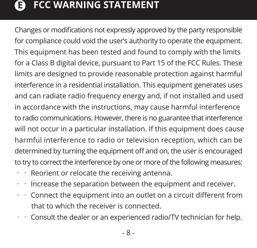 FCC WARNING STATEMENTChanges or modiﬁcations not expressly approved by the party responsible for compliance could void the user’s authority to operate the equipment. This equipment has been tested and found to comply with the limits for a Class B digital device, pursuant to Part 15 of the FCC Rules. These limits are designed to provide reasonable protection against harmful interference in a residential installation. This equipment generates uses and can radiate radio frequency energy and, if not installed and used in accordance with the instructions, may cause harmful interference to radio communications. However, there is no guarantee that interference will not occur in a particular installation. If this equipment does cause harmful interference to radio or television reception, which can be determined by turning the equipment oﬀ and on, the user is encouraged to try to correct the interference by one or more of the following measures:‐‐ Reorient or relocate the receiving antenna.‐‐ Increase the separation between the equipment and receiver.‐‐ Connect the equipment into an outlet on a circuit diﬀerent from          that to which the receiver is connected.‐‐ Consult the dealer or an experienced radio/TV technician for help.E- 8 -