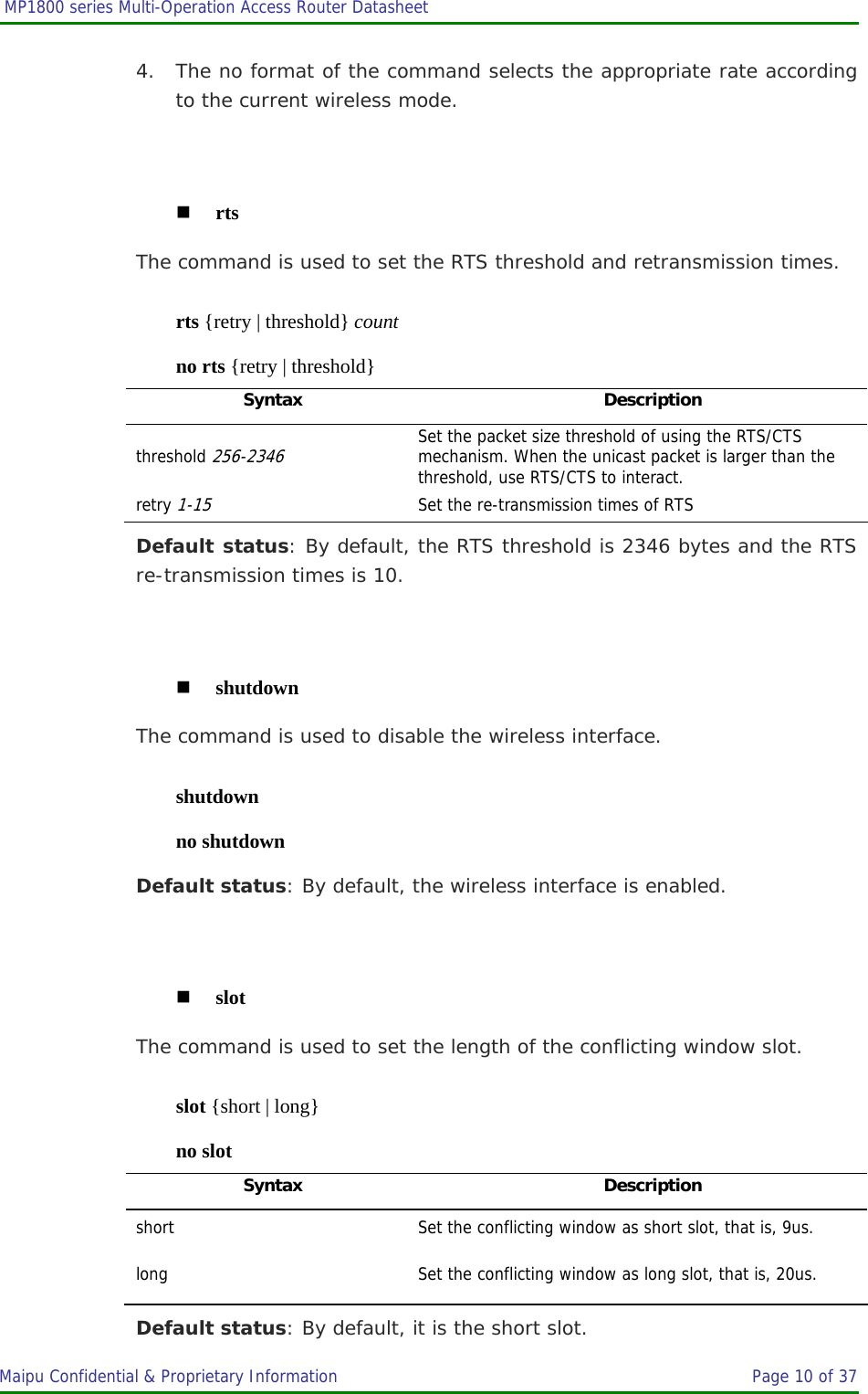  MP1800 series Multi-Operation Access Router Datasheet                     Maipu Confidential &amp; Proprietary Information       Page 10 of 37   4. The no format of the command selects the appropriate rate according to the current wireless mode.   rts The command is used to set the RTS threshold and retransmission times. rts {retry | threshold} count no rts {retry | threshold} Syntax Description threshold 256-2346 Set the packet size threshold of using the RTS/CTS mechanism. When the unicast packet is larger than the threshold, use RTS/CTS to interact. retry 1-15  Set the re-transmission times of RTS Default status: By default, the RTS threshold is 2346 bytes and the RTS re-transmission times is 10.   shutdown The command is used to disable the wireless interface. shutdown no shutdown Default status: By default, the wireless interface is enabled.   slot The command is used to set the length of the conflicting window slot. slot {short | long} no slot Syntax Description short  Set the conflicting window as short slot, that is, 9us. long  Set the conflicting window as long slot, that is, 20us. Default status: By default, it is the short slot. 