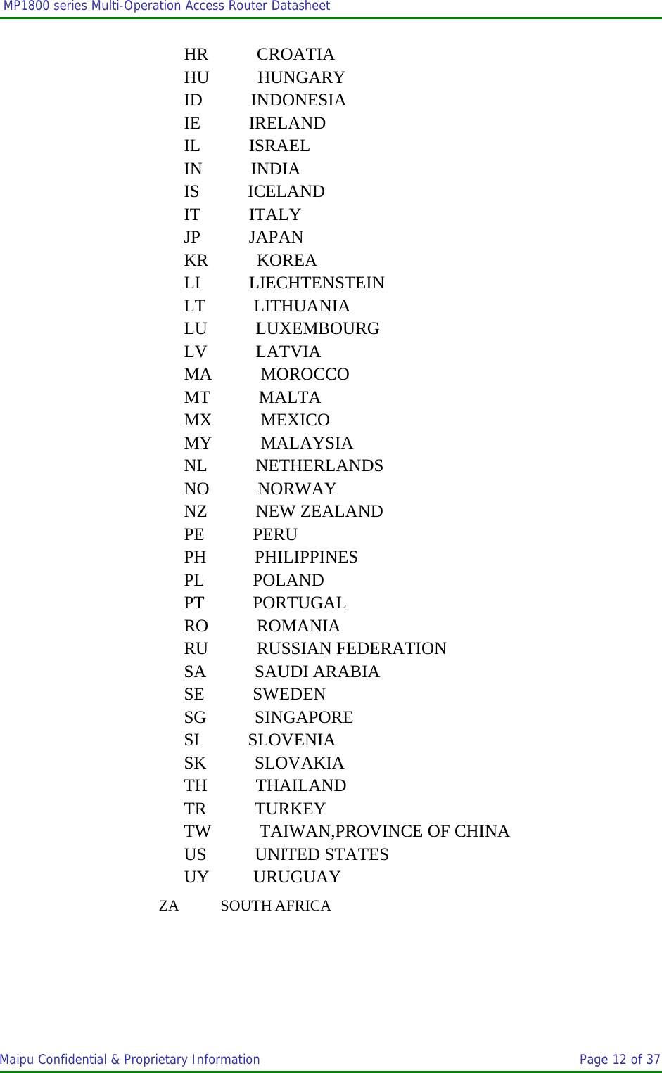  MP1800 series Multi-Operation Access Router Datasheet                     Maipu Confidential &amp; Proprietary Information       Page 12 of 37     HR           CROATIA    HU           HUNGARY    ID           INDONESIA    IE           IRELAND   IL           ISRAEL   IN           INDIA    IS           ICELAND    IT           ITALY    JP           JAPAN    KR           KOREA    LI           LIECHTENSTEIN    LT           LITHUANIA    LU           LUXEMBOURG    LV           LATVIA              MA           MOROCCO     MT           MALTA            MX           MEXICO                   MY           MALAYSIA               NL           NETHERLANDS              NO           NORWAY                  NZ           NEW ZEALAND             PE           PERU                     PH           PHILIPPINES                PL           POLAND                 PT           PORTUGAL                   RO           ROMANIA                      RU           RUSSIAN FEDERATION         SA           SAUDI ARABIA                 SE           SWEDEN                  SG           SINGAPORE                 SI           SLOVENIA                      SK           SLOVAKIA                         TH           THAILAND                        TR           TURKEY                           TW           TAIWAN,PROVINCE OF CHINA     US           UNITED STATES    UY          URUGUAY       ZA           SOUTH AFRICA  