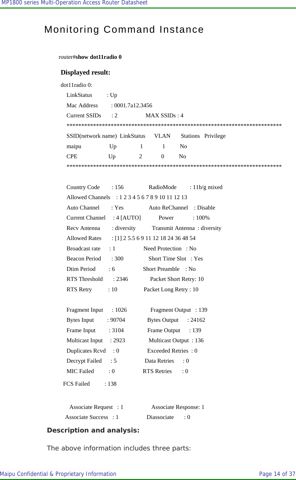  MP1800 series Multi-Operation Access Router Datasheet                     Maipu Confidential &amp; Proprietary Information       Page 14 of 37   Monitoring Command Instance router#show dot11radio 0 Displayed result: dot11radio 0:     LinkStatus          : Up      Mac Address         : 0001.7a12.3456     Current SSIDs       : 2                   MAX SSIDs : 4     *************************************************************************     SSID(network name)  LinkStatus      VLAN       Stations   Privilege      maipu                   Up                1             1          No             CPE                     Up                2             0          No             *************************************************************************      Country Code        : 156                 RadioMode         : 11b/g mixed     Allowed Channels    : 1 2 3 4 5 6 7 8 9 10 11 12 13      Auto Channel        : Yes                 Auto ReChannel    : Disable     Current Channel     : 4 [AUTO]            Power             : 100%     Recv Antenna        : diversity           Transmit Antenna  : diversity     Allowed Rates       : [1] 2 5.5 6 9 11 12 18 24 36 48 54      Broadcast rate      : 1                   Need Protection   : No     Beacon Period       : 300                 Short Time Slot   : Yes     Dtim Period         : 6                   Short Preamble    : No     RTS Threshold       : 2346               Packet Short Retry: 10     RTS Retry           : 10                  Packet Long Retry : 10      Fragment Input      : 1026                Fragment Output   : 139     Bytes Input         : 90704               Bytes Output      : 24162     Frame Input         : 3104                Frame Output      : 139     Multicast Input     : 2923                Multicast Output  : 136     Duplicates Rcvd     : 0                   Exceeded Retries  : 0     Decrypt Failed      : 5                   Data Retries      : 0     MIC Failed          : 0                   RTS Retries       : 0    FCS Failed          : 138     Associate Request   : 1                   Associate Response: 1    Associate Success   : 1                   Diassociate       : 0 Description and analysis: The above information includes three parts: 