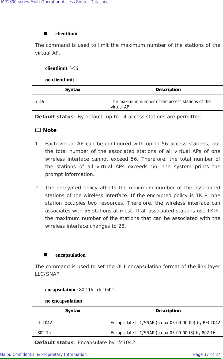  MP1800 series Multi-Operation Access Router Datasheet                     Maipu Confidential &amp; Proprietary Information       Page 17 of 37     clientlimit The command is used to limit the maximum number of the stations of the virtual AP. clientlimit 1-56 no clientlimit Syntax Description 1-56 The maximum number of the access stations of the virtual AP Default status: By default, up to 14 access stations are permitted.  Note 1. Each virtual AP can be configured with up to 56 access stations, but the total number of the associated stations of all virtual APs of one wireless interface cannot exceed 56. Therefore, the total number of the stations of all virtual APs exceeds 56, the system prints the prompt information. 2. The encrypted policy affects the maximum number of the associated stations of the wireless interface. If the encrypted policy is TKIP, one station occupies two resources. Therefore, the wireless interface can associates with 56 stations at most. If all associated stations use TKIP, the maximum number of the stations that can be associated with the wireless interface changes to 28.   encapsulation The command is used to set the OUI encapsulation format of the link layer LLC/SNAP. encapsulation {802.1h | rfc1042} no encapsulation Syntax Description rfc1042 Encapsulate LLC/SNAP (aa-aa-03-00-00-00) by RFC1042802.1h Encapsulate LLC/SNAP (aa-aa-03-00-00-f8) by 802.1H. Default status: Encapsulate by rfc1042. 