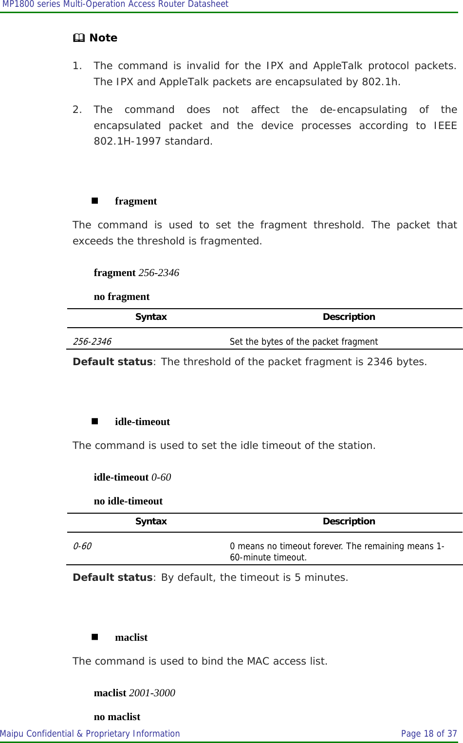  MP1800 series Multi-Operation Access Router Datasheet                     Maipu Confidential &amp; Proprietary Information       Page 18 of 37    Note 1. The command is invalid for the IPX and AppleTalk protocol packets. The IPX and AppleTalk packets are encapsulated by 802.1h. 2. The command does not affect the de-encapsulating of the encapsulated packet and the device processes according to IEEE 802.1H-1997 standard.   fragment The command is used to set the fragment threshold. The packet that exceeds the threshold is fragmented. fragment 256-2346 no fragment Syntax Description 256-2346 Set the bytes of the packet fragment Default status: The threshold of the packet fragment is 2346 bytes.   idle-timeout The command is used to set the idle timeout of the station. idle-timeout 0-60 no idle-timeout Syntax Description 0-60 0 means no timeout forever. The remaining means 1-60-minute timeout. Default status: By default, the timeout is 5 minutes.   maclist The command is used to bind the MAC access list. maclist 2001-3000 no maclist 