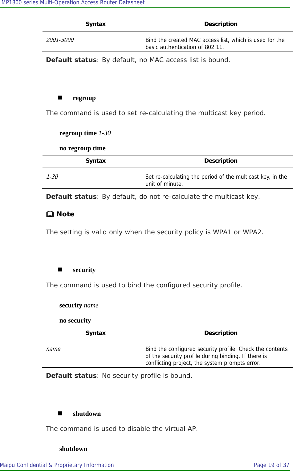  MP1800 series Multi-Operation Access Router Datasheet                     Maipu Confidential &amp; Proprietary Information       Page 19 of 37   Syntax Description 2001-3000 Bind the created MAC access list, which is used for the basic authentication of 802.11. Default status: By default, no MAC access list is bound.   regroup The command is used to set re-calculating the multicast key period. regroup time 1-30 no regroup time Syntax Description 1-30 Set re-calculating the period of the multicast key, in the unit of minute. Default status: By default, do not re-calculate the multicast key.  Note The setting is valid only when the security policy is WPA1 or WPA2.   security The command is used to bind the configured security profile. security name no security Syntax Description name Bind the configured security profile. Check the contents of the security profile during binding. If there is conflicting project, the system prompts error. Default status: No security profile is bound.   shutdown The command is used to disable the virtual AP. shutdown 