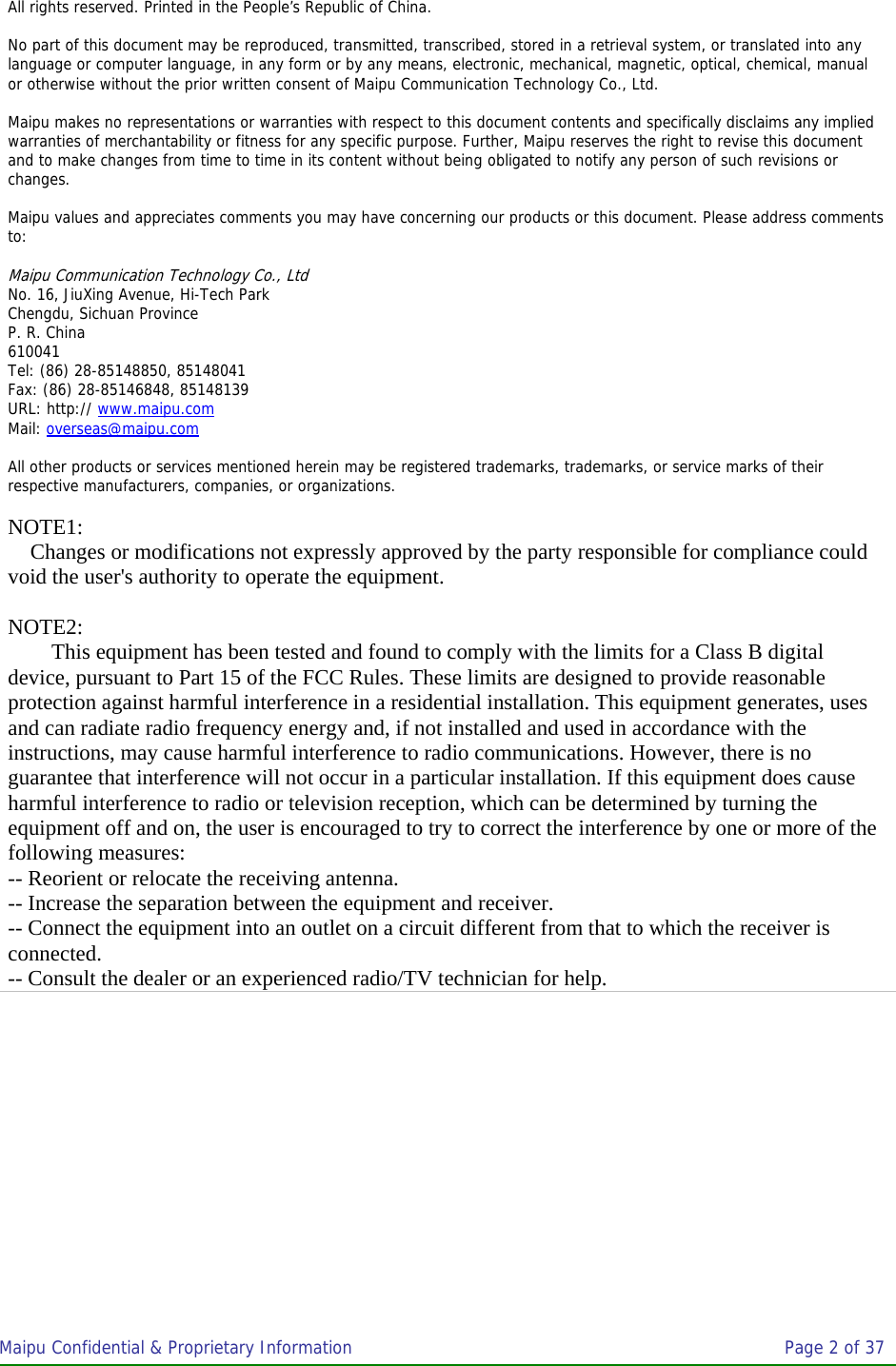 Maipu Confidential &amp; Proprietary Information       Page 2 of 37    All rights reserved. Printed in the People’s Republic of China.    No part of this document may be reproduced, transmitted, transcribed, stored in a retrieval system, or translated into any language or computer language, in any form or by any means, electronic, mechanical, magnetic, optical, chemical, manual or otherwise without the prior written consent of Maipu Communication Technology Co., Ltd.   Maipu makes no representations or warranties with respect to this document contents and specifically disclaims any implied warranties of merchantability or fitness for any specific purpose. Further, Maipu reserves the right to revise this document and to make changes from time to time in its content without being obligated to notify any person of such revisions or changes.   Maipu values and appreciates comments you may have concerning our products or this document. Please address comments to:   Maipu Communication Technology Co., Ltd No. 16, JiuXing Avenue, Hi-Tech Park Chengdu, Sichuan Province P. R. China 610041 Tel: (86) 28-85148850, 85148041 Fax: (86) 28-85146848, 85148139 URL: http:// www.maipu.com Mail: overseas@maipu.com  All other products or services mentioned herein may be registered trademarks, trademarks, or service marks of their respective manufacturers, companies, or organizations.  NOTE1: Changes or modifications not expressly approved by the party responsible for compliance could void the user&apos;s authority to operate the equipment.  NOTE2: This equipment has been tested and found to comply with the limits for a Class B digital device, pursuant to Part 15 of the FCC Rules. These limits are designed to provide reasonable protection against harmful interference in a residential installation. This equipment generates, uses and can radiate radio frequency energy and, if not installed and used in accordance with the  instructions, may cause harmful interference to radio communications. However, there is no guarantee that interference will not occur in a particular installation. If this equipment does cause harmful interference to radio or television reception, which can be determined by turning the equipment off and on, the user is encouraged to try to correct the interference by one or more of the following measures:  -- Reorient or relocate the receiving antenna.  -- Increase the separation between the equipment and receiver.  -- Connect the equipment into an outlet on a circuit different from that to which the receiver is connected.  -- Consult the dealer or an experienced radio/TV technician for help. 