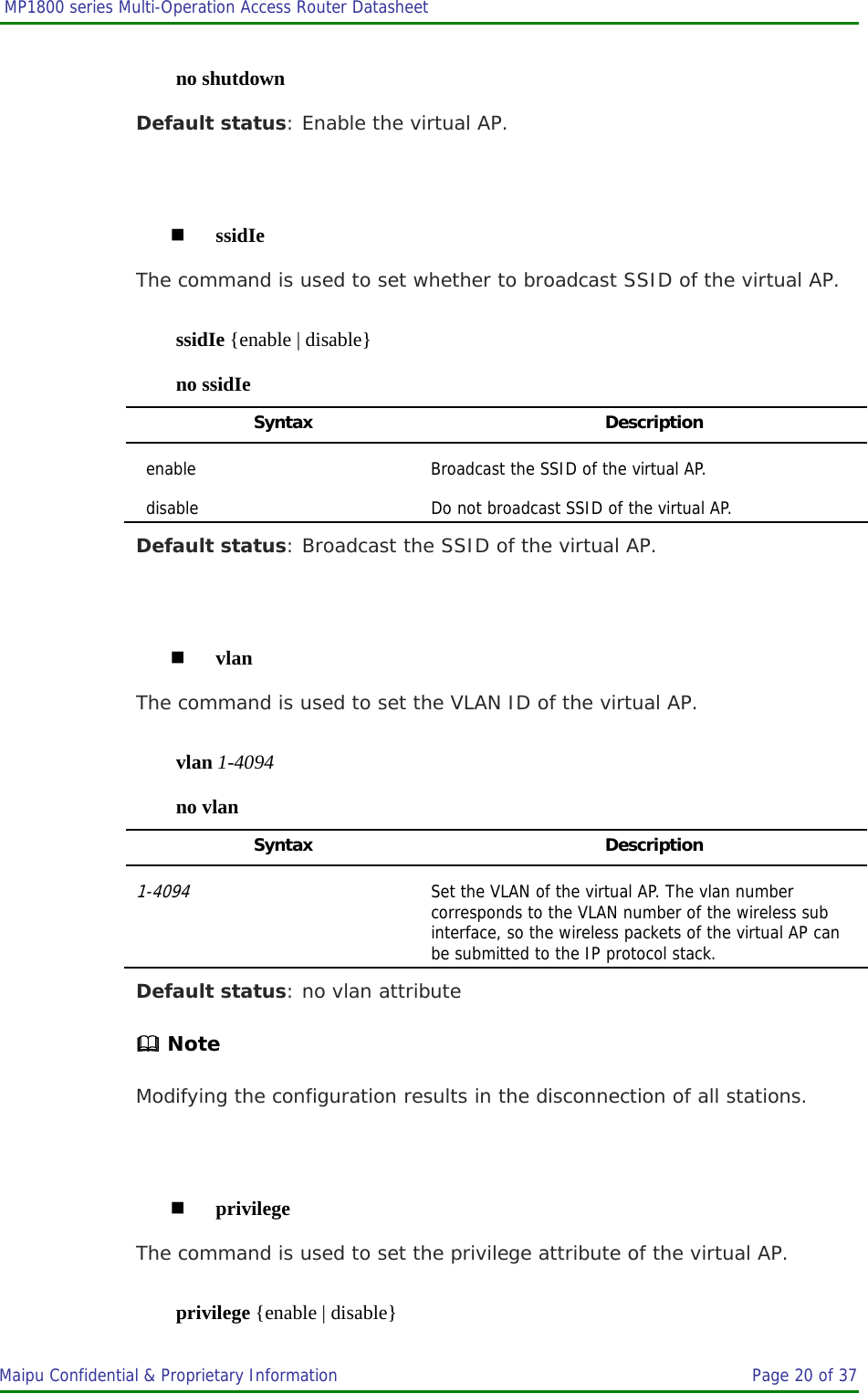  MP1800 series Multi-Operation Access Router Datasheet                     Maipu Confidential &amp; Proprietary Information       Page 20 of 37   no shutdown Default status: Enable the virtual AP.   ssidIe The command is used to set whether to broadcast SSID of the virtual AP. ssidIe {enable | disable} no ssidIe Syntax Description enable  Broadcast the SSID of the virtual AP. disable  Do not broadcast SSID of the virtual AP. Default status: Broadcast the SSID of the virtual AP.   vlan The command is used to set the VLAN ID of the virtual AP. vlan 1-4094 no vlan Syntax Description 1-4094 Set the VLAN of the virtual AP. The vlan number corresponds to the VLAN number of the wireless sub interface, so the wireless packets of the virtual AP can be submitted to the IP protocol stack. Default status: no vlan attribute  Note Modifying the configuration results in the disconnection of all stations.   privilege The command is used to set the privilege attribute of the virtual AP. privilege {enable | disable} 