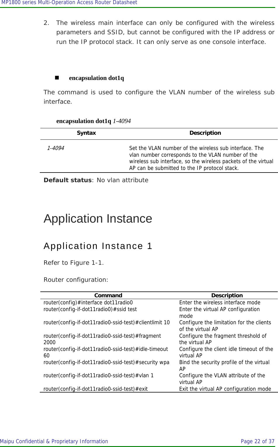  MP1800 series Multi-Operation Access Router Datasheet                     Maipu Confidential &amp; Proprietary Information       Page 22 of 37   2. The wireless main interface can only be configured with the wireless parameters and SSID, but cannot be configured with the IP address or run the IP protocol stack. It can only serve as one console interface.   encapsulation dot1q The command is used to configure the VLAN number of the wireless sub interface. encapsulation dot1q 1-4094 Syntax Description 1-4094 Set the VLAN number of the wireless sub interface. The vlan number corresponds to the VLAN number of the wireless sub interface, so the wireless packets of the virtual AP can be submitted to the IP protocol stack. Default status: No vlan attribute  Application Instance Application Instance 1 Refer to Figure 1-1. Router configuration: Command Description router(config)#interface dot11radio0  Enter the wireless interface mode router(config-if-dot11radio0)#ssid test  Enter the virtual AP configuration mode router(config-if-dot11radio0-ssid-test)#clientlimit 10  Configure the limitation for the clients of the virtual AP router(config-if-dot11radio0-ssid-test)#fragment 2000  Configure the fragment threshold of the virtual AP router(config-if-dot11radio0-ssid-test)#idle-timeout 60  Configure the client idle timeout of the virtual AP router(config-if-dot11radio0-ssid-test)#security wpa  Bind the security profile of the virtual AP router(config-if-dot11radio0-ssid-test)#vlan 1  Configure the VLAN attribute of the virtual AP router(config-if-dot11radio0-ssid-test)#exit  Exit the virtual AP configuration mode 