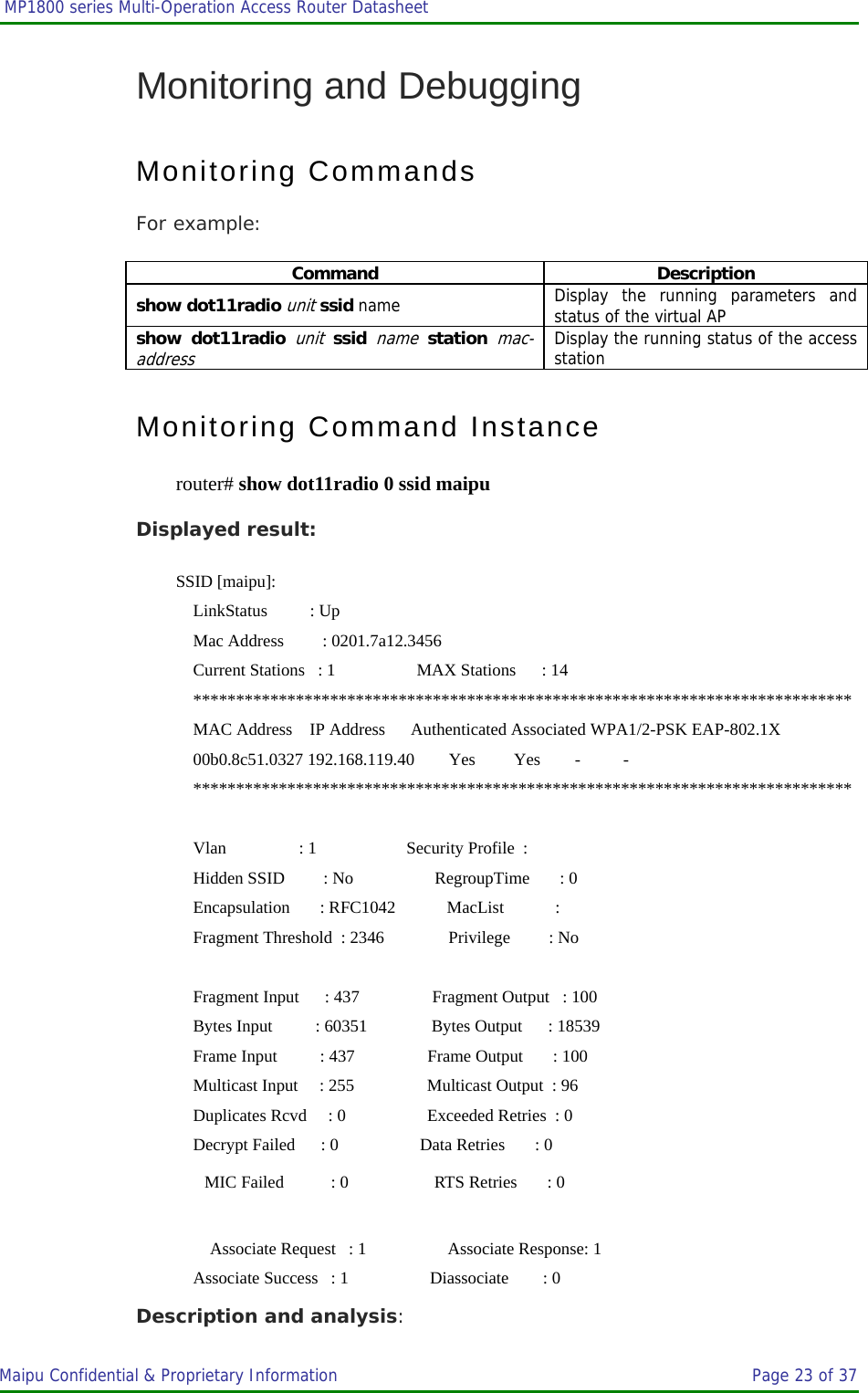  MP1800 series Multi-Operation Access Router Datasheet                     Maipu Confidential &amp; Proprietary Information       Page 23 of 37   Monitoring and Debugging Monitoring Commands For example: Command Description show dot11radio unit ssid name Display the running parameters and status of the virtual AP show dot11radio unit ssid name station mac-address Display the running status of the access station Monitoring Command Instance router# show dot11radio 0 ssid maipu Displayed result: SSID [maipu]:     LinkStatus          : Up     Mac Address         : 0201.7a12.3456     Current Stations   : 1                   MAX Stations      : 14     *****************************************************************************     MAC Address    IP Address      Authenticated Associated WPA1/2-PSK EAP-802.1X     00b0.8c51.0327 192.168.119.40        Yes         Yes        -          -         *****************************************************************************      Vlan                 : 1                     Security Profile  :      Hidden SSID         : No                   RegroupTime       : 0     Encapsulation       : RFC1042            MacList            :      Fragment Threshold  : 2346               Privilege         : No      Fragment Input      : 437                 Fragment Output   : 100     Bytes Input          : 60351               Bytes Output      : 18539     Frame Input          : 437                 Frame Output       : 100     Multicast Input     : 255                 Multicast Output  : 96     Duplicates Rcvd     : 0                   Exceeded Retries  : 0     Decrypt Failed      : 0                   Data Retries       : 0         MIC Failed           : 0                    RTS Retries       : 0  Associate Request   : 1                   Associate Response: 1     Associate Success   : 1                   Diassociate        : 0 Description and analysis: 