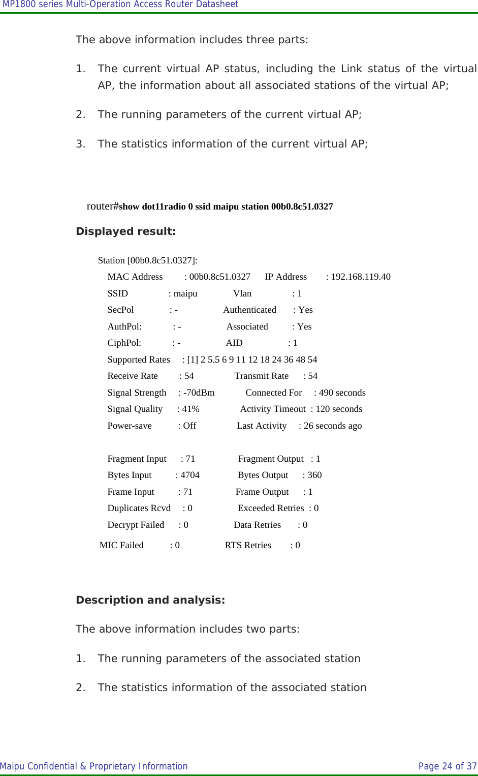  MP1800 series Multi-Operation Access Router Datasheet                     Maipu Confidential &amp; Proprietary Information       Page 24 of 37   The above information includes three parts: 1. The current virtual AP status, including the Link status of the virtual AP, the information about all associated stations of the virtual AP; 2. The running parameters of the current virtual AP; 3. The statistics information of the current virtual AP;  router#show dot11radio 0 ssid maipu station 00b0.8c51.0327 Displayed result: Station [00b0.8c51.0327]:     MAC Address         : 00b0.8c51.0327      IP Address        : 192.168.119.40     SSID                 : maipu               Vlan                 : 1     SecPol               : -                   Authenticated       : Yes     AuthPol:             : -                   Associated          : Yes     CiphPol:             : -                   AID                   : 1     Supported Rates     : [1] 2 5.5 6 9 11 12 18 24 36 48 54     Receive Rate         : 54                 Transmit Rate      : 54     Signal Strength     : -70dBm             Connected For     : 490 seconds     Signal Quality      : 41%                 Activity Timeout  : 120 seconds     Power-save           : Off                 Last Activity     : 26 seconds ago      Fragment Input      : 71                  Fragment Output   : 1     Bytes Input          : 4704                Bytes Output      : 360     Frame Input          : 71                  Frame Output      : 1     Duplicates Rcvd     : 0                   Exceeded Retries  : 0     Decrypt Failed      : 0                   Data Retries       : 0       MIC Failed           : 0                   RTS Retries        : 0  Description and analysis: The above information includes two parts: 1. The running parameters of the associated station 2. The statistics information of the associated station  