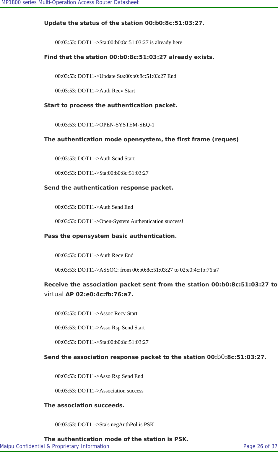  MP1800 series Multi-Operation Access Router Datasheet                     Maipu Confidential &amp; Proprietary Information       Page 26 of 37   Update the status of the station 00:b0:8c:51:03:27. 00:03:53: DOT11-&gt;Sta:00:b0:8c:51:03:27 is already here Find that the station 00:b0:8c:51:03:27 already exists. 00:03:53: DOT11-&gt;Update Sta:00:b0:8c:51:03:27 End 00:03:53: DOT11-&gt;Auth Recv Start Start to process the authentication packet. 00:03:53: DOT11-&gt;OPEN-SYSTEM-SEQ-1 The authentication mode opensystem, the first frame (reques) 00:03:53: DOT11-&gt;Auth Send Start 00:03:53: DOT11-&gt;Sta:00:b0:8c:51:03:27 Send the authentication response packet. 00:03:53: DOT11-&gt;Auth Send End 00:03:53: DOT11-&gt;Open-System Authentication success! Pass the opensystem basic authentication. 00:03:53: DOT11-&gt;Auth Recv End 00:03:53: DOT11-&gt;ASSOC: from 00:b0:8c:51:03:27 to 02:e0:4c:fb:76:a7 Receive the association packet sent from the station 00:b0:8c:51:03:27 to virtual AP 02:e0:4c:fb:76:a7. 00:03:53: DOT11-&gt;Assoc Recv Start 00:03:53: DOT11-&gt;Asso Rsp Send Start 00:03:53: DOT11-&gt;Sta:00:b0:8c:51:03:27 Send the association response packet to the station 00:b0:8c:51:03:27. 00:03:53: DOT11-&gt;Asso Rsp Send End 00:03:53: DOT11-&gt;Association success The association succeeds. 00:03:53: DOT11-&gt;Sta&apos;s negAuthPol is PSK The authentication mode of the station is PSK. 