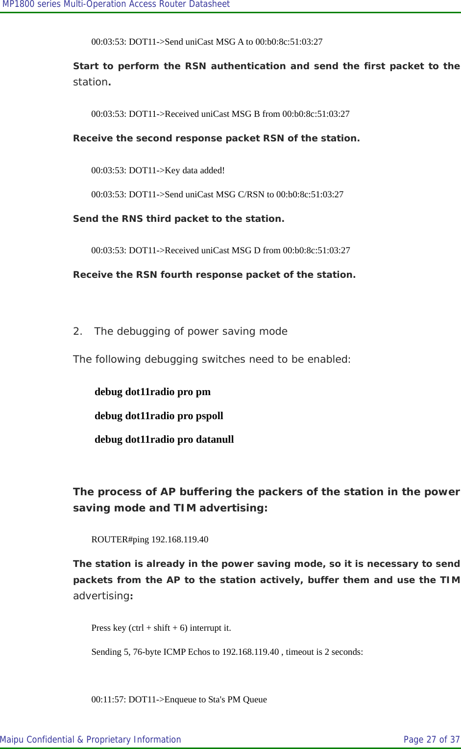  MP1800 series Multi-Operation Access Router Datasheet                     Maipu Confidential &amp; Proprietary Information       Page 27 of 37   00:03:53: DOT11-&gt;Send uniCast MSG A to 00:b0:8c:51:03:27 Start to perform the RSN authentication and send the first packet to the station. 00:03:53: DOT11-&gt;Received uniCast MSG B from 00:b0:8c:51:03:27 Receive the second response packet RSN of the station. 00:03:53: DOT11-&gt;Key data added! 00:03:53: DOT11-&gt;Send uniCast MSG C/RSN to 00:b0:8c:51:03:27 Send the RNS third packet to the station. 00:03:53: DOT11-&gt;Received uniCast MSG D from 00:b0:8c:51:03:27 Receive the RSN fourth response packet of the station.  2. The debugging of power saving mode The following debugging switches need to be enabled: debug dot11radio pro pm debug dot11radio pro pspoll debug dot11radio pro datanull  The process of AP buffering the packers of the station in the power saving mode and TIM advertising: ROUTER#ping 192.168.119.40 The station is already in the power saving mode, so it is necessary to send packets from the AP to the station actively, buffer them and use the TIM advertising: Press key (ctrl + shift + 6) interrupt it. Sending 5, 76-byte ICMP Echos to 192.168.119.40 , timeout is 2 seconds:  00:11:57: DOT11-&gt;Enqueue to Sta&apos;s PM Queue 