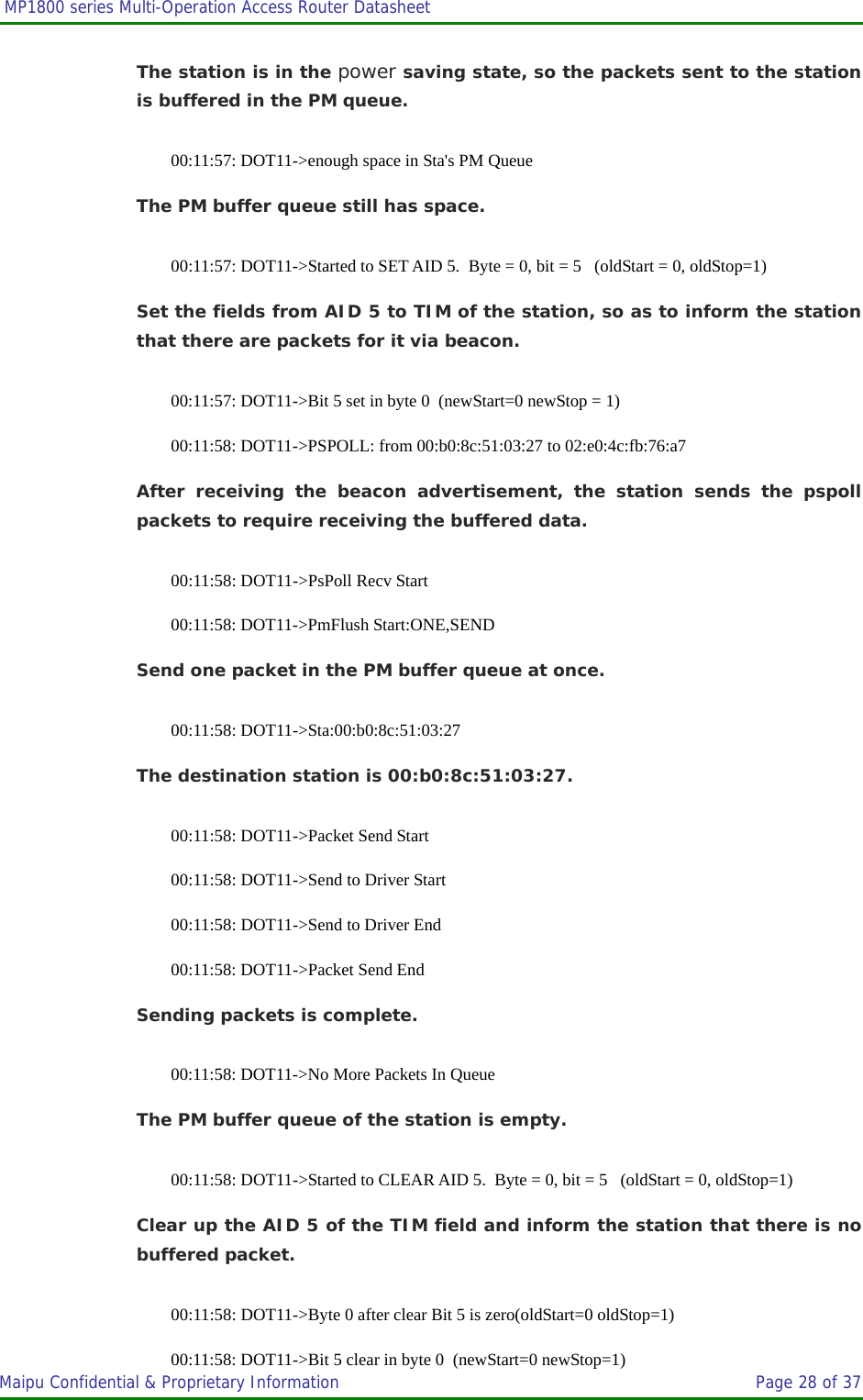  MP1800 series Multi-Operation Access Router Datasheet                     Maipu Confidential &amp; Proprietary Information       Page 28 of 37   The station is in the power saving state, so the packets sent to the station is buffered in the PM queue. 00:11:57: DOT11-&gt;enough space in Sta&apos;s PM Queue The PM buffer queue still has space. 00:11:57: DOT11-&gt;Started to SET AID 5.  Byte = 0, bit = 5   (oldStart = 0, oldStop=1) Set the fields from AID 5 to TIM of the station, so as to inform the station that there are packets for it via beacon. 00:11:57: DOT11-&gt;Bit 5 set in byte 0  (newStart=0 newStop = 1) 00:11:58: DOT11-&gt;PSPOLL: from 00:b0:8c:51:03:27 to 02:e0:4c:fb:76:a7 After receiving the beacon advertisement, the station sends the pspoll packets to require receiving the buffered data. 00:11:58: DOT11-&gt;PsPoll Recv Start 00:11:58: DOT11-&gt;PmFlush Start:ONE,SEND Send one packet in the PM buffer queue at once. 00:11:58: DOT11-&gt;Sta:00:b0:8c:51:03:27  The destination station is 00:b0:8c:51:03:27. 00:11:58: DOT11-&gt;Packet Send Start 00:11:58: DOT11-&gt;Send to Driver Start 00:11:58: DOT11-&gt;Send to Driver End 00:11:58: DOT11-&gt;Packet Send End Sending packets is complete. 00:11:58: DOT11-&gt;No More Packets In Queue The PM buffer queue of the station is empty. 00:11:58: DOT11-&gt;Started to CLEAR AID 5.  Byte = 0, bit = 5   (oldStart = 0, oldStop=1) Clear up the AID 5 of the TIM field and inform the station that there is no buffered packet. 00:11:58: DOT11-&gt;Byte 0 after clear Bit 5 is zero(oldStart=0 oldStop=1) 00:11:58: DOT11-&gt;Bit 5 clear in byte 0  (newStart=0 newStop=1) 