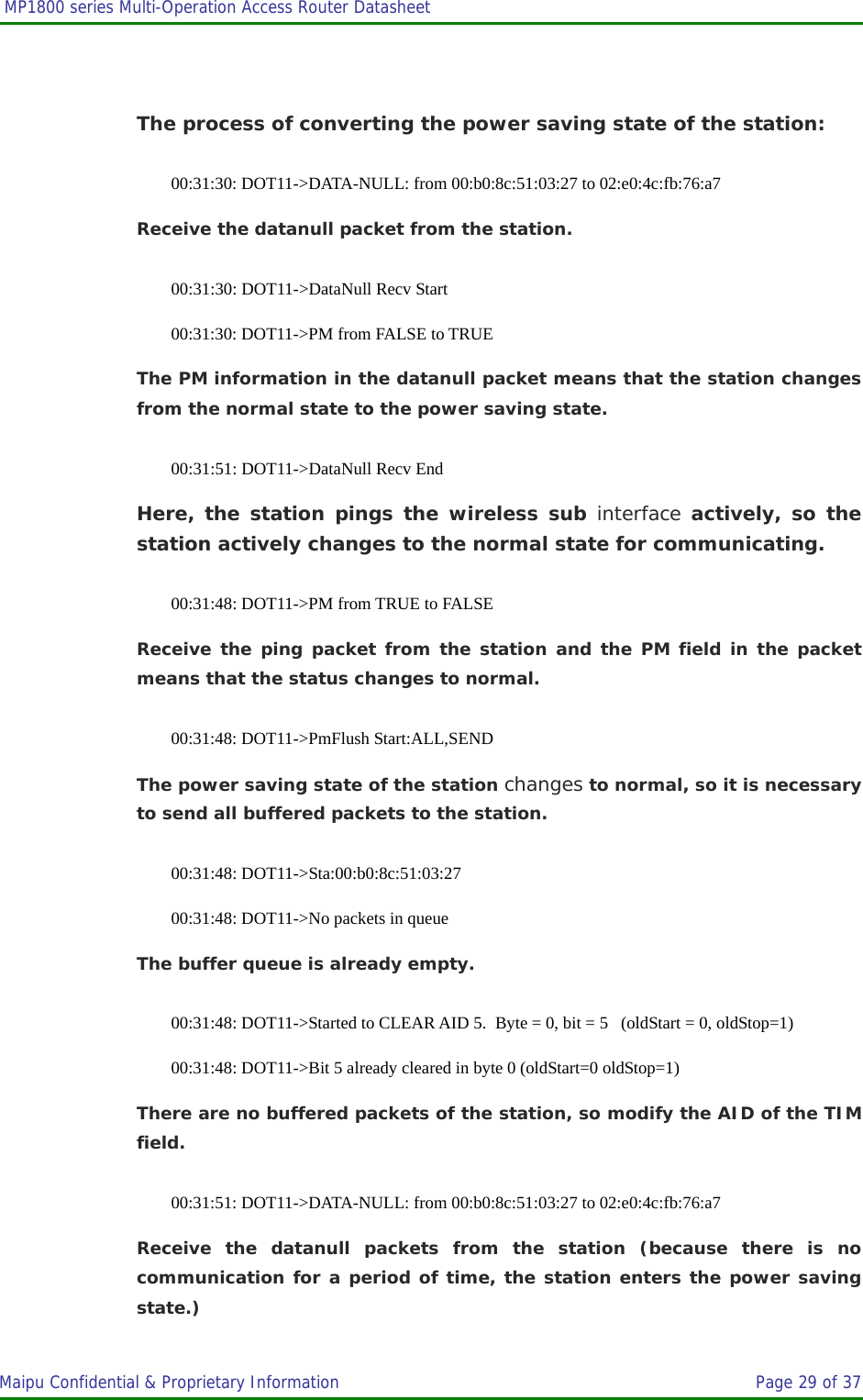  MP1800 series Multi-Operation Access Router Datasheet                     Maipu Confidential &amp; Proprietary Information       Page 29 of 37    The process of converting the power saving state of the station: 00:31:30: DOT11-&gt;DATA-NULL: from 00:b0:8c:51:03:27 to 02:e0:4c:fb:76:a7 Receive the datanull packet from the station. 00:31:30: DOT11-&gt;DataNull Recv Start 00:31:30: DOT11-&gt;PM from FALSE to TRUE The PM information in the datanull packet means that the station changes from the normal state to the power saving state. 00:31:51: DOT11-&gt;DataNull Recv End Here, the station pings the wireless sub interface actively, so the station actively changes to the normal state for communicating. 00:31:48: DOT11-&gt;PM from TRUE to FALSE Receive the ping packet from the station and the PM field in the packet means that the status changes to normal. 00:31:48: DOT11-&gt;PmFlush Start:ALL,SEND The power saving state of the station changes to normal, so it is necessary to send all buffered packets to the station. 00:31:48: DOT11-&gt;Sta:00:b0:8c:51:03:27  00:31:48: DOT11-&gt;No packets in queue The buffer queue is already empty. 00:31:48: DOT11-&gt;Started to CLEAR AID 5.  Byte = 0, bit = 5   (oldStart = 0, oldStop=1) 00:31:48: DOT11-&gt;Bit 5 already cleared in byte 0 (oldStart=0 oldStop=1) There are no buffered packets of the station, so modify the AID of the TIM field. 00:31:51: DOT11-&gt;DATA-NULL: from 00:b0:8c:51:03:27 to 02:e0:4c:fb:76:a7 Receive the datanull packets from the station (because there is no communication for a period of time, the station enters the power saving state.) 