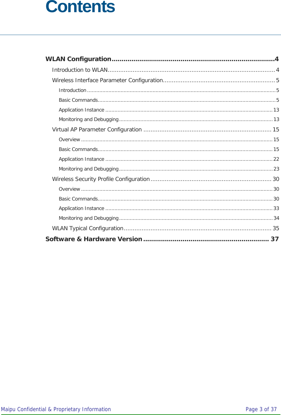 Maipu Confidential &amp; Proprietary Information       Page 3 of 37  Contents  WLAN Configuration...................................................................................4 Introduction to WLAN..............................................................................................4 Wireless Interface Parameter Configuration...............................................................5 Introduction............................................................................................................................5 Basic Commands.....................................................................................................................5 Application Instance ..............................................................................................................13 Monitoring and Debugging.....................................................................................................13 Virtual AP Parameter Configuration ........................................................................15 Overview ..............................................................................................................................15 Basic Commands...................................................................................................................15 Application Instance ..............................................................................................................22 Monitoring and Debugging.....................................................................................................23 Wireless Security Profile Configuration....................................................................30 Overview ..............................................................................................................................30 Basic Commands...................................................................................................................30 Application Instance ..............................................................................................................33 Monitoring and Debugging.....................................................................................................34 WLAN Typical Configuration...................................................................................35 Software &amp; Hardware Version................................................................ 37 