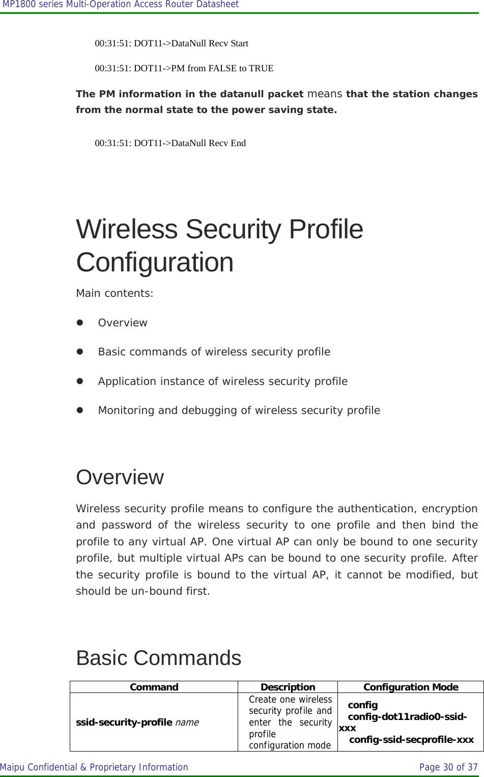  MP1800 series Multi-Operation Access Router Datasheet                     Maipu Confidential &amp; Proprietary Information       Page 30 of 37   00:31:51: DOT11-&gt;DataNull Recv Start 00:31:51: DOT11-&gt;PM from FALSE to TRUE The PM information in the datanull packet means that the station changes from the normal state to the power saving state. 00:31:51: DOT11-&gt;DataNull Recv End  Wireless Security Profile Configuration Main contents: z Overview z Basic commands of wireless security profile z Application instance of wireless security profile z Monitoring and debugging of wireless security profile  Overview Wireless security profile means to configure the authentication, encryption and password of the wireless security to one profile and then bind the profile to any virtual AP. One virtual AP can only be bound to one security profile, but multiple virtual APs can be bound to one security profile. After the security profile is bound to the virtual AP, it cannot be modified, but should be un-bound first.  Basic Commands Command Description Configuration Mode ssid-security-profile name Create one wireless security profile and enter the security profile configuration modeconfig config-dot11radio0-ssid-xxx config-ssid-secprofile-xxx 