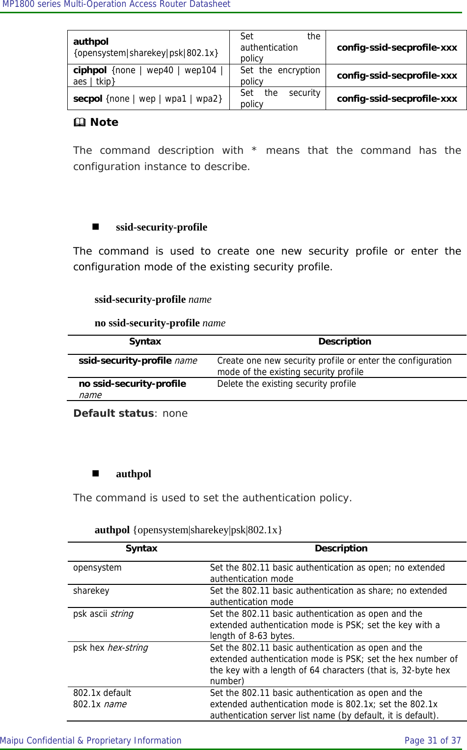  MP1800 series Multi-Operation Access Router Datasheet                     Maipu Confidential &amp; Proprietary Information       Page 31 of 37   authpol {opensystem|sharekey|psk|802.1x} Set the authentication policy  config-ssid-secprofile-xxx ciphpol {none | wep40 | wep104 | aes | tkip} Set the encryption policy  config-ssid-secprofile-xxx secpol {none | wep | wpa1 | wpa2} Set the security policy  config-ssid-secprofile-xxx  Note The command description with * means that the command has the configuration instance to describe.   ssid-security-profile The command is used to create one new security profile or enter the configuration mode of the existing security profile. ssid-security-profile name no ssid-security-profile name Syntax Description ssid-security-profile name Create one new security profile or enter the configuration mode of the existing security profile no ssid-security-profile name Delete the existing security profile Default status: none   authpol The command is used to set the authentication policy. authpol {opensystem|sharekey|psk|802.1x} Syntax Description opensystem  Set the 802.11 basic authentication as open; no extended authentication mode sharekey Set the 802.11 basic authentication as share; no extended authentication mode psk ascii string Set the 802.11 basic authentication as open and the extended authentication mode is PSK; set the key with a length of 8-63 bytes. psk hex hex-string Set the 802.11 basic authentication as open and the extended authentication mode is PSK; set the hex number of the key with a length of 64 characters (that is, 32-byte hex number) 802.1x default 802.1x name Set the 802.11 basic authentication as open and the extended authentication mode is 802.1x; set the 802.1x authentication server list name (by default, it is default). 