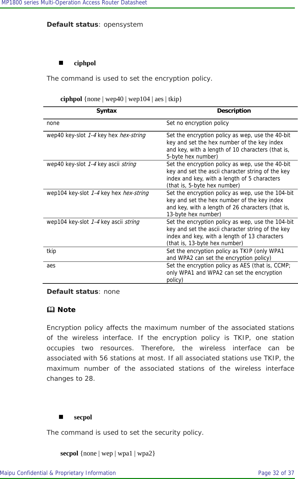  MP1800 series Multi-Operation Access Router Datasheet                     Maipu Confidential &amp; Proprietary Information       Page 32 of 37   Default status: opensystem   ciphpol The command is used to set the encryption policy. ciphpol {none | wep40 | wep104 | aes | tkip} Syntax Description none  Set no encryption policy wep40 key-slot 1-4 key hex hex-string Set the encryption policy as wep, use the 40-bit key and set the hex number of the key index and key, with a length of 10 characters (that is, 5-byte hex number) wep40 key-slot 1-4 key ascii string  Set the encryption policy as wep, use the 40-bit key and set the ascii character string of the key index and key, with a length of 5 characters (that is, 5-byte hex number) wep104 key-slot 1-4 key hex hex-string Set the encryption policy as wep, use the 104-bit key and set the hex number of the key index and key, with a length of 26 characters (that is, 13-byte hex number) wep104 key-slot 1-4 key ascii string  Set the encryption policy as wep, use the 104-bit key and set the ascii character string of the key index and key, with a length of 13 characters (that is, 13-byte hex number) tkip  Set the encryption policy as TKIP (only WPA1 and WPA2 can set the encryption policy) aes  Set the encryption policy as AES (that is, CCMP; only WPA1 and WPA2 can set the encryption policy) Default status: none  Note Encryption policy affects the maximum number of the associated stations of the wireless interface. If the encryption policy is TKIP, one station occupies two resources. Therefore, the wireless interface can be associated with 56 stations at most. If all associated stations use TKIP, the maximum number of the associated stations of the wireless interface changes to 28.   secpol The command is used to set the security policy. secpol {none | wep | wpa1 | wpa2} 