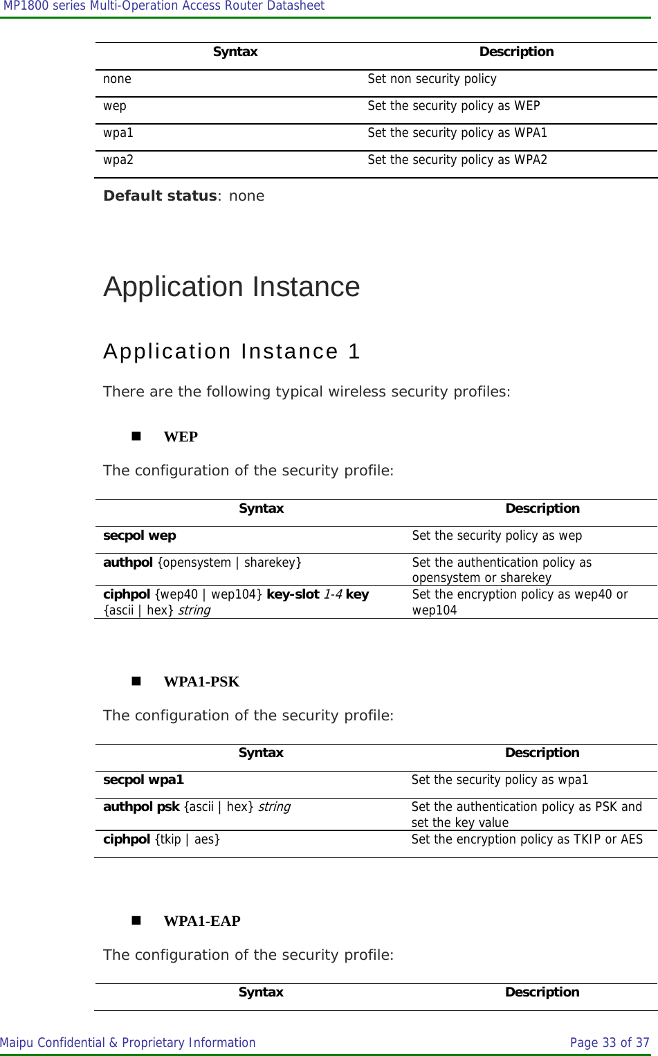  MP1800 series Multi-Operation Access Router Datasheet                     Maipu Confidential &amp; Proprietary Information       Page 33 of 37   Syntax Description none  Set non security policy wep Set the security policy as WEP wpa1  Set the security policy as WPA1 wpa2  Set the security policy as WPA2 Default status: none  Application Instance Application Instance 1 There are the following typical wireless security profiles:  WEP The configuration of the security profile: Syntax Description secpol wep  Set the security policy as wep authpol {opensystem | sharekey} Set the authentication policy as opensystem or sharekey ciphpol {wep40 | wep104} key-slot 1-4 key {ascii | hex} string Set the encryption policy as wep40 or wep104   WPA1-PSK The configuration of the security profile: Syntax Description secpol wpa1  Set the security policy as wpa1 authpol psk {ascii | hex} string Set the authentication policy as PSK and set the key value ciphpol {tkip | aes} Set the encryption policy as TKIP or AES   WPA1-EAP The configuration of the security profile: Syntax Description 