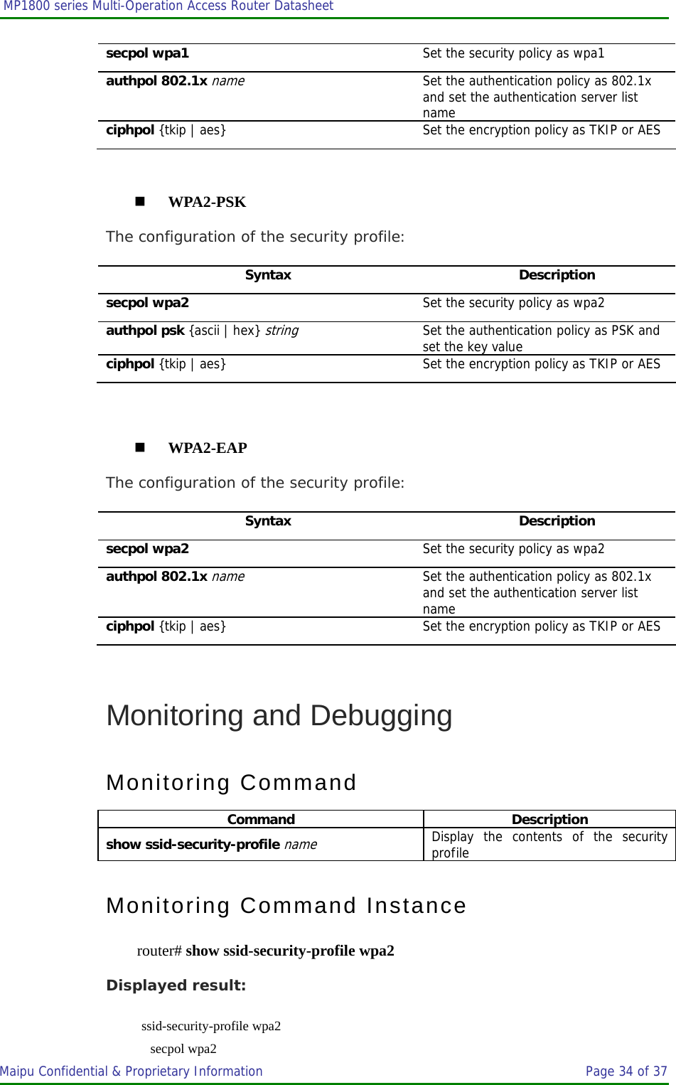  MP1800 series Multi-Operation Access Router Datasheet                     Maipu Confidential &amp; Proprietary Information       Page 34 of 37   secpol wpa1  Set the security policy as wpa1 authpol 802.1x name Set the authentication policy as 802.1x and set the authentication server list name ciphpol {tkip | aes} Set the encryption policy as TKIP or AES   WPA2-PSK The configuration of the security profile: Syntax Description secpol wpa2  Set the security policy as wpa2 authpol psk {ascii | hex} string Set the authentication policy as PSK and set the key value ciphpol {tkip | aes} Set the encryption policy as TKIP or AES   WPA2-EAP The configuration of the security profile: Syntax Description secpol wpa2  Set the security policy as wpa2 authpol 802.1x name Set the authentication policy as 802.1x and set the authentication server list name ciphpol {tkip | aes} Set the encryption policy as TKIP or AES  Monitoring and Debugging Monitoring Command Command Description show ssid-security-profile name Display the contents of the security profile Monitoring Command Instance router# show ssid-security-profile wpa2 Displayed result:  ssid-security-profile wpa2     secpol wpa2 