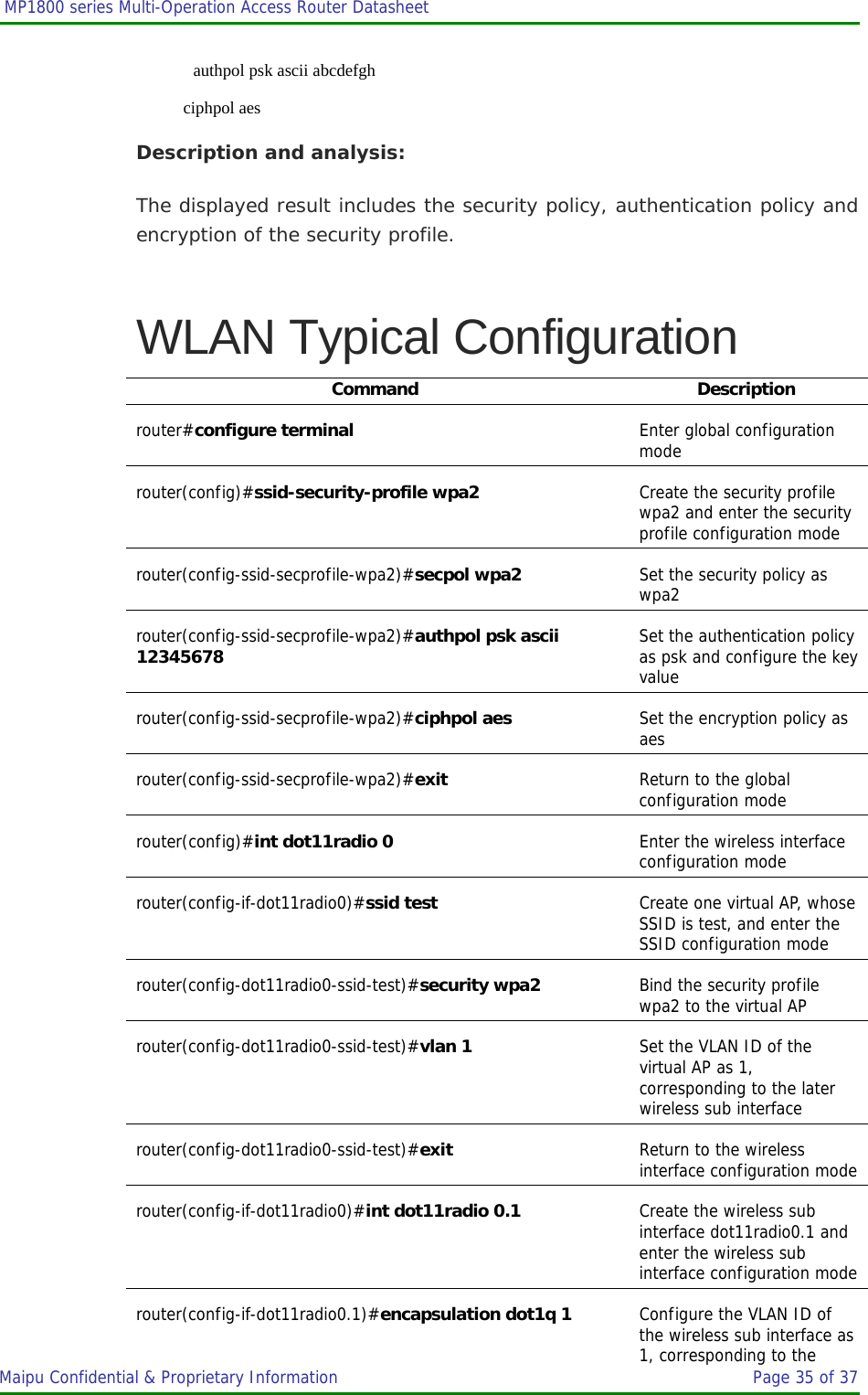  MP1800 series Multi-Operation Access Router Datasheet                     Maipu Confidential &amp; Proprietary Information       Page 35 of 37       authpol psk ascii abcdefgh    ciphpol aes Description and analysis: The displayed result includes the security policy, authentication policy and encryption of the security profile. WLAN Typical Configuration Command Description router#configure terminal  Enter global configuration mode router(config)#ssid-security-profile wpa2  Create the security profile wpa2 and enter the security profile configuration mode router(config-ssid-secprofile-wpa2)#secpol wpa2  Set the security policy as wpa2 router(config-ssid-secprofile-wpa2)#authpol psk ascii 12345678 Set the authentication policy as psk and configure the key value router(config-ssid-secprofile-wpa2)#ciphpol aes  Set the encryption policy as aes router(config-ssid-secprofile-wpa2)#exit  Return to the global configuration mode router(config)#int dot11radio 0  Enter the wireless interface configuration mode router(config-if-dot11radio0)#ssid test  Create one virtual AP, whose SSID is test, and enter the SSID configuration mode router(config-dot11radio0-ssid-test)#security wpa2  Bind the security profile wpa2 to the virtual AP router(config-dot11radio0-ssid-test)#vlan 1  Set the VLAN ID of the virtual AP as 1, corresponding to the later wireless sub interface router(config-dot11radio0-ssid-test)#exit  Return to the wireless interface configuration moderouter(config-if-dot11radio0)#int dot11radio 0.1  Create the wireless sub interface dot11radio0.1 and enter the wireless sub interface configuration moderouter(config-if-dot11radio0.1)#encapsulation dot1q 1  Configure the VLAN ID of the wireless sub interface as 1, corresponding to the 