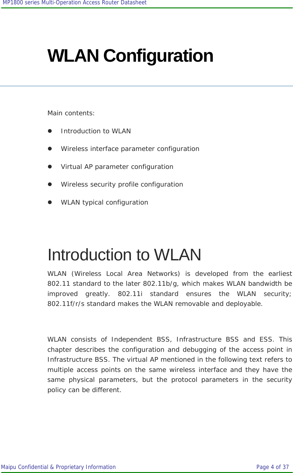  MP1800 series Multi-Operation Access Router Datasheet                     Maipu Confidential &amp; Proprietary Information       Page 4 of 37   WLAN Configuration  Main contents: z Introduction to WLAN z Wireless interface parameter configuration z Virtual AP parameter configuration z Wireless security profile configuration z WLAN typical configuration  Introduction to WLAN WLAN (Wireless Local Area Networks) is developed from the earliest 802.11 standard to the later 802.11b/g, which makes WLAN bandwidth be improved greatly. 802.11i standard ensures the WLAN security; 802.11f/r/s standard makes the WLAN removable and deployable.  WLAN consists of Independent BSS, Infrastructure BSS and ESS. This chapter describes the configuration and debugging of the access point in Infrastructure BSS. The virtual AP mentioned in the following text refers to multiple access points on the same wireless interface and they have the same physical parameters, but the protocol parameters in the security policy can be different.  