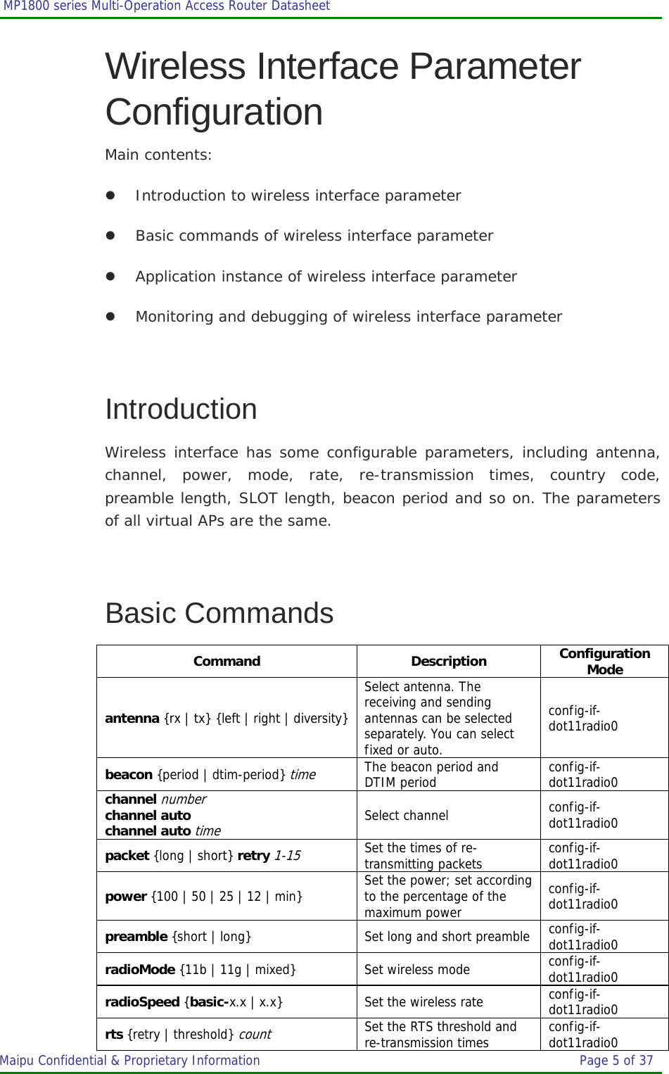  MP1800 series Multi-Operation Access Router Datasheet                     Maipu Confidential &amp; Proprietary Information       Page 5 of 37   Wireless Interface Parameter Configuration Main contents: z Introduction to wireless interface parameter z Basic commands of wireless interface parameter z Application instance of wireless interface parameter z Monitoring and debugging of wireless interface parameter  Introduction Wireless interface has some configurable parameters, including antenna, channel, power, mode, rate, re-transmission times, country code, preamble length, SLOT length, beacon period and so on. The parameters of all virtual APs are the same.  Basic Commands Command Description Configuration Mode antenna {rx | tx} {left | right | diversity}Select antenna. The receiving and sending antennas can be selected separately. You can select fixed or auto. config-if-dot11radio0 beacon {period | dtim-period} time The beacon period and DTIM period  config-if-dot11radio0 channel number channel auto channel auto time Select channel  config-if-dot11radio0 packet {long | short} retry 1-15 Set the times of re-transmitting packets  config-if-dot11radio0 power {100 | 50 | 25 | 12 | min} Set the power; set according to the percentage of the maximum power config-if-dot11radio0 preamble {short | long} Set long and short preamble  config-if-dot11radio0 radioMode {11b | 11g | mixed} Set wireless mode  config-if-dot11radio0 radioSpeed {basic-x.x | x.x} Set the wireless rate  config-if-dot11radio0 rts {retry | threshold} count Set the RTS threshold and re-transmission times  config-if-dot11radio0 