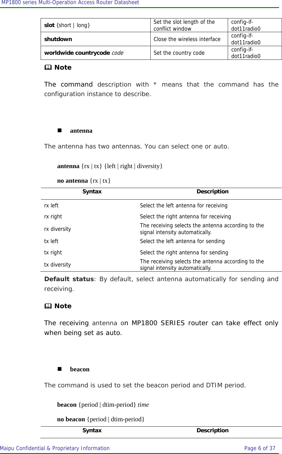  MP1800 series Multi-Operation Access Router Datasheet                     Maipu Confidential &amp; Proprietary Information       Page 6 of 37   slot {short | long}  Set the slot length of the conflict window  config-if-dot11radio0 shutdown  Close the wireless interface  config-if-dot11radio0 worldwide countrycode code  Set the country code  config-if-dot11radio0  Note The command description with * means that the command has the configuration instance to describe.   antenna The antenna has two antennas. You can select one or auto. antenna {rx | tx} {left | right | diversity} no antenna {rx | tx} Syntax Description rx left  Select the left antenna for receiving rx right  Select the right antenna for receiving rx diversity  The receiving selects the antenna according to the signal intensity automatically. tx left  Select the left antenna for sending tx right  Select the right antenna for sending tx diversity  The receiving selects the antenna according to the signal intensity automatically. Default status: By default, select antenna automatically for sending and receiving.  Note The receiving antenna on MP1800 SERIES router can take effect only when being set as auto.   beacon The command is used to set the beacon period and DTIM period. beacon {period | dtim-period} time no beacon {period | dtim-period} Syntax Description 