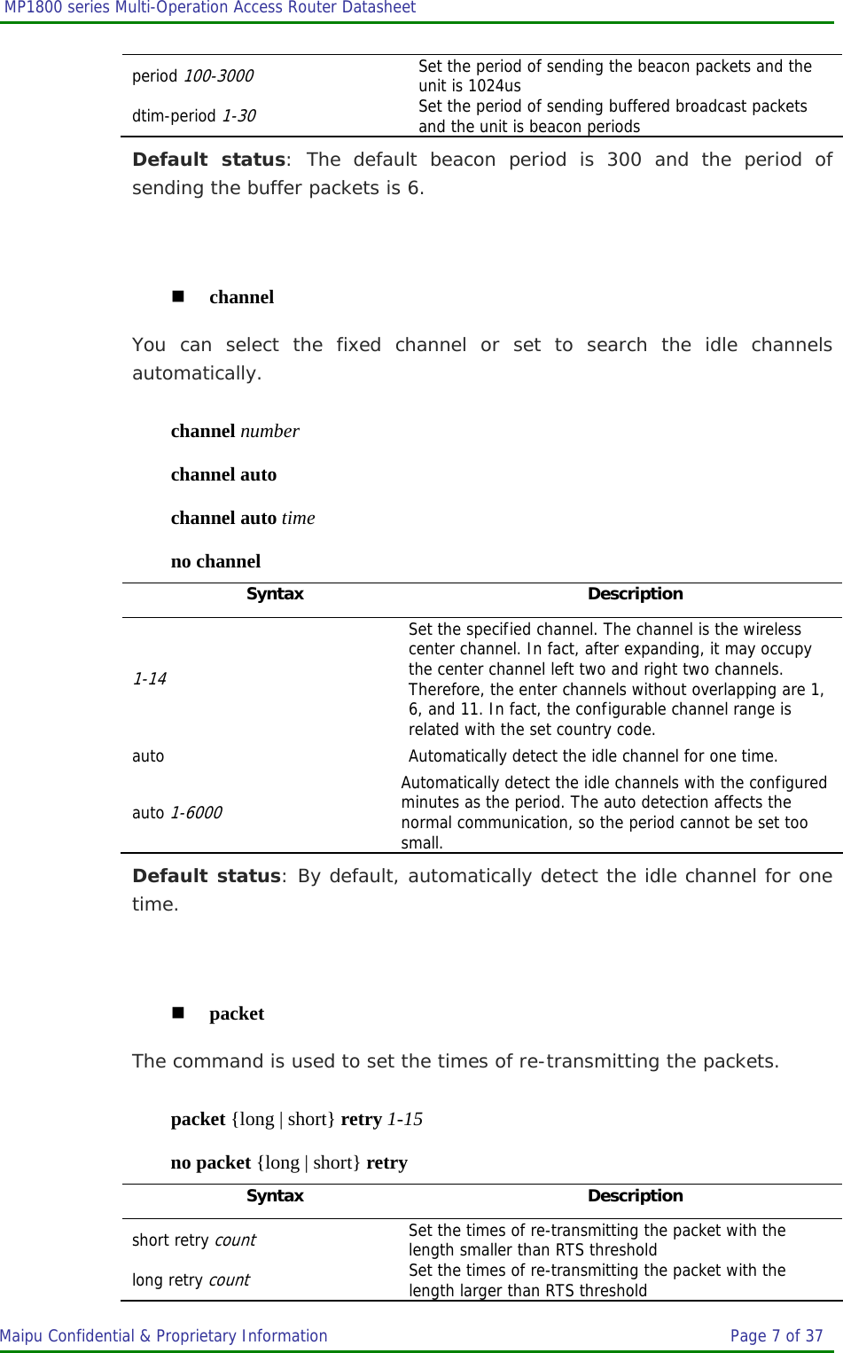  MP1800 series Multi-Operation Access Router Datasheet                     Maipu Confidential &amp; Proprietary Information       Page 7 of 37   period 100-3000 Set the period of sending the beacon packets and the unit is 1024us dtim-period 1-30 Set the period of sending buffered broadcast packets and the unit is beacon periods Default status: The default beacon period is 300 and the period of sending the buffer packets is 6.   channel You can select the fixed channel or set to search the idle channels automatically. channel number channel auto channel auto time no channel Syntax Description 1-14 Set the specified channel. The channel is the wireless center channel. In fact, after expanding, it may occupy the center channel left two and right two channels. Therefore, the enter channels without overlapping are 1, 6, and 11. In fact, the configurable channel range is related with the set country code. auto  Automatically detect the idle channel for one time. auto 1-6000 Automatically detect the idle channels with the configured minutes as the period. The auto detection affects the normal communication, so the period cannot be set too small. Default status: By default, automatically detect the idle channel for one time.   packet The command is used to set the times of re-transmitting the packets. packet {long | short} retry 1-15 no packet {long | short} retry Syntax Description short retry count Set the times of re-transmitting the packet with the length smaller than RTS threshold long retry count Set the times of re-transmitting the packet with the length larger than RTS threshold 