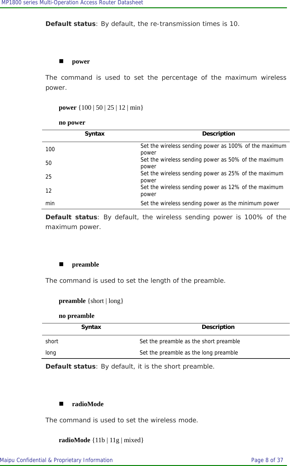  MP1800 series Multi-Operation Access Router Datasheet                     Maipu Confidential &amp; Proprietary Information       Page 8 of 37   Default status: By default, the re-transmission times is 10.   power The command is used to set the percentage of the maximum wireless power. power {100 | 50 | 25 | 12 | min} no power Syntax Description 100  Set the wireless sending power as 100% of the maximum power 50  Set the wireless sending power as 50% of the maximum power 25  Set the wireless sending power as 25% of the maximum power 12  Set the wireless sending power as 12% of the maximum power min  Set the wireless sending power as the minimum power Default status: By default, the wireless sending power is 100% of the maximum power.   preamble The command is used to set the length of the preamble. preamble {short | long} no preamble Syntax Description short  Set the preamble as the short preamble long  Set the preamble as the long preamble Default status: By default, it is the short preamble.   radioMode The command is used to set the wireless mode. radioMode {11b | 11g | mixed} 