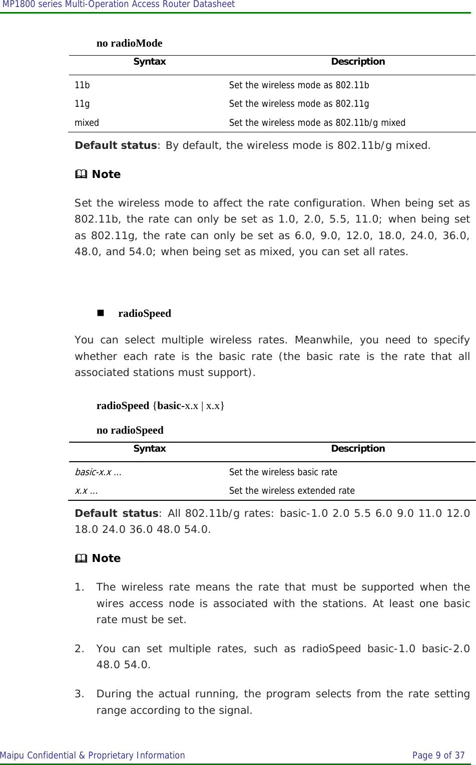  MP1800 series Multi-Operation Access Router Datasheet                     Maipu Confidential &amp; Proprietary Information       Page 9 of 37   no radioMode Syntax Description 11b  Set the wireless mode as 802.11b 11g  Set the wireless mode as 802.11g mixed  Set the wireless mode as 802.11b/g mixed Default status: By default, the wireless mode is 802.11b/g mixed.  Note Set the wireless mode to affect the rate configuration. When being set as 802.11b, the rate can only be set as 1.0, 2.0, 5.5, 11.0; when being set as 802.11g, the rate can only be set as 6.0, 9.0, 12.0, 18.0, 24.0, 36.0, 48.0, and 54.0; when being set as mixed, you can set all rates.   radioSpeed You can select multiple wireless rates. Meanwhile, you need to specify whether each rate is the basic rate (the basic rate is the rate that all associated stations must support). radioSpeed {basic-x.x | x.x} no radioSpeed Syntax Description basic-x.x …  Set the wireless basic rate x.x …  Set the wireless extended rate Default status: All 802.11b/g rates: basic-1.0 2.0 5.5 6.0 9.0 11.0 12.0 18.0 24.0 36.0 48.0 54.0.  Note 1. The wireless rate means the rate that must be supported when the wires access node is associated with the stations. At least one basic rate must be set. 2. You can set multiple rates, such as radioSpeed basic-1.0 basic-2.0 48.0 54.0. 3. During the actual running, the program selects from the rate setting range according to the signal. 