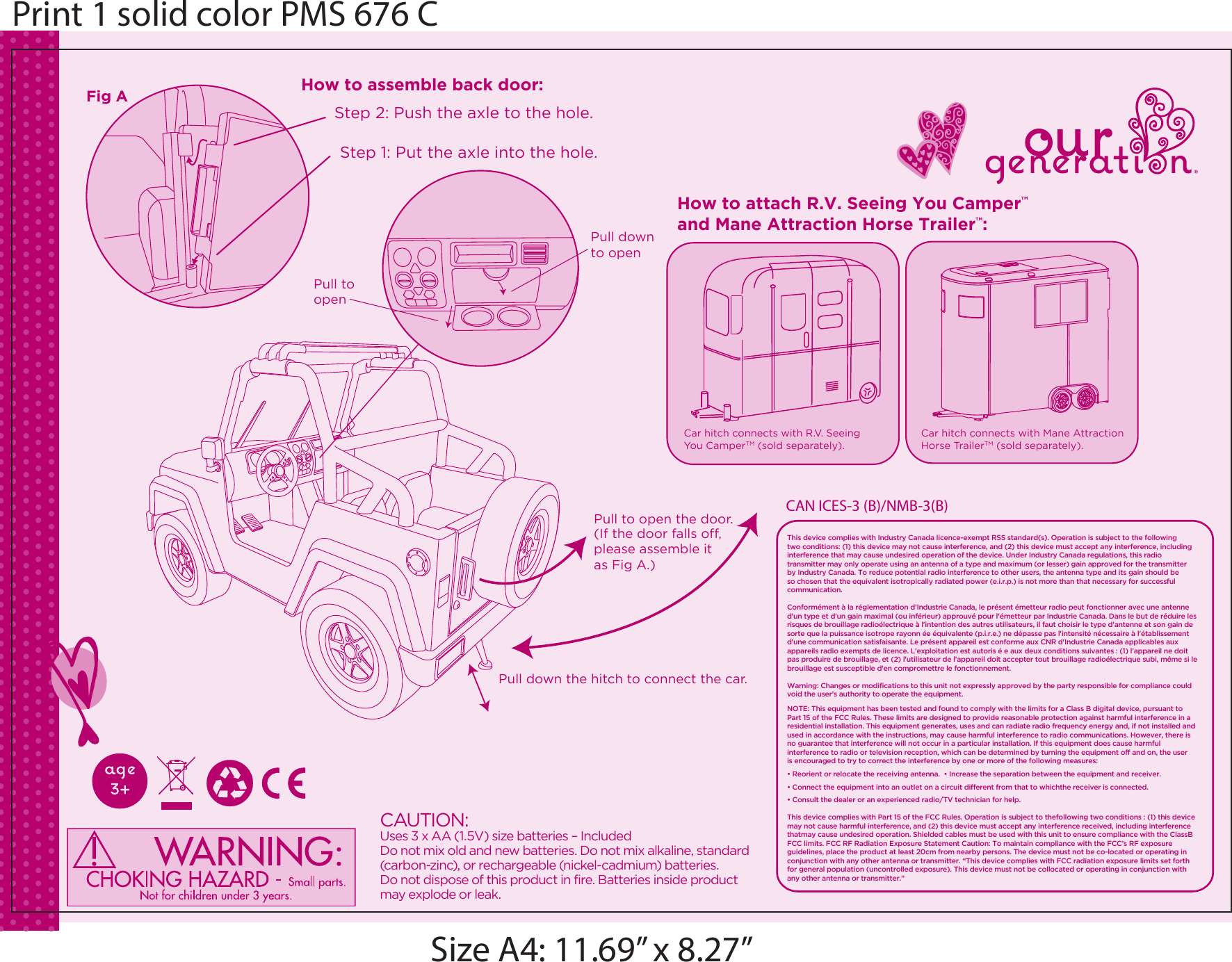 CAUTION:Uses 3 x AA (1.5V) size batteries &ndash; IncludedDo not mix old and new batteries. Do not mix alkaline, standard (carbon-zinc), or rechargeable (nickel-cadmium) batteries. Do not dispose of this product in fire. Batteries inside product may explode or leak.(If the door falls off, please assemble it as Fig A.)Step 2: Push the axle to the hole.Step 1: Put the axle into the hole.Pull down the hitch to connect the car.Pull to open the door.Car hitch connects with Mane AttractionHorse TrailerTM (sold separately).Car hitch connects with R.V. Seeing You CamperTM (sold separately). Fig A How to assemble back door:How to attach R.V. Seeing You Camper&trade; and Mane Attraction Horse Trailer&trade;:Pull down to openPull to openPrint 1 solid color PMS 676 CSize A4: 11.69&rdquo; x 8.27&rdquo;This device complies with Industry Canada licence-exempt RSS standard(s). Operation is subject to the following two conditions: (1) this device may not cause interference, and (2) this device must accept any interference, including interference that may cause undesired operation of the device. Under Industry Canada regulations, this radio transmitter may only operate using an antenna of a type and maximum (or lesser) gain approved for the transmitter by Industry Canada. To reduce potential radio interference to other users, the antenna type and its gain should be so chosen that the equivalent isotropically radiated power (e.i.r.p.) is not more than that necessary for successful communication.Conform&eacute;ment &agrave; la r&eacute;glementation d'Industrie Canada, le pr&eacute;sent &eacute;metteur radio peut fonctionner avec une antenne d'un type et d'un gain maximal (ou inf&eacute;rieur) approuv&eacute; pour l'&eacute;metteur par Industrie Canada. Dans le but de r&eacute;duire les risques de brouillage radio&eacute;lectrique &agrave; l'intention des autres utilisateurs, il faut choisir le type d'antenne et son gain de sorte que la puissance isotrope rayonn &eacute;e &eacute;quivalente (p.i.r.e.) ne d&eacute;passe pas l'intensit&eacute; n&eacute;cessaire &agrave; l'&eacute;tablissement d'une communication satisfaisante. Le pr&eacute;sent appareil est conforme aux CNR d'Industrie Canada applicables aux appareils radio exempts de licence. L'exploitation est autoris &eacute; e aux deux conditions suivantes : (1) l'appareil ne doit pas produire de brouillage, et (2) l'utilisateur de l'appareil doit accepter tout brouillage radio&eacute;lectrique subi, m&ecirc;me si le brouillage est susceptible d'en compromettre le fonctionnement.Warning: Changes or modifications to this unit not expressly approved by the party responsible for compliance could void the user&rsquo;s authority to operate the equipment.NOTE: This equipment has been tested and found to comply with the limits for a Class B digital device, pursuant to Part 15 of the FCC Rules. These limits are designed to provide reasonable protection against harmful interference in a residential installation. This equipment generates, uses and can radiate radio frequency energy and, if not installed and used in accordance with the instructions, may cause harmful interference to radio communications. However, there is no guarantee that interference will not occur in a particular installation. If this equipment does cause harmful interference to radio or television reception, which can be determined by turning the equipment off and on, the user is encouraged to try to correct the interference by one or more of the following measures:&bull; Reorient or relocate the receiving antenna.  &bull; Increase the separation between the equipment and receiver.  &bull; Connect the equipment into an outlet on a circuit different from that to whichthe receiver is connected.  &bull; Consult the dealer or an experienced radio/TV technician for help.This device complies with Part 15 of the FCC Rules. Operation is subject to thefollowing two conditions : (1) this device may not cause harmful interference, and (2) this device must accept any interference received, including interference thatmay cause undesired operation. Shielded cables must be used with this unit to ensure compliance with the ClassB FCC limits. FCC RF Radiation Exposure Statement Caution: To maintain compliance with the FCC&rsquo;s RF exposure guidelines, place the product at least 20cm from nearby persons. The device must not be co-located or operating in conjunction with any other antenna or transmitter. &ldquo;This device complies with FCC radiation exposure limits set forth for general population (uncontrolled exposure). This device must not be collocated or operating in conjunction with any other antenna or transmitter.&rdquo;CAN ICES-3 (B)/NMB-3(B)