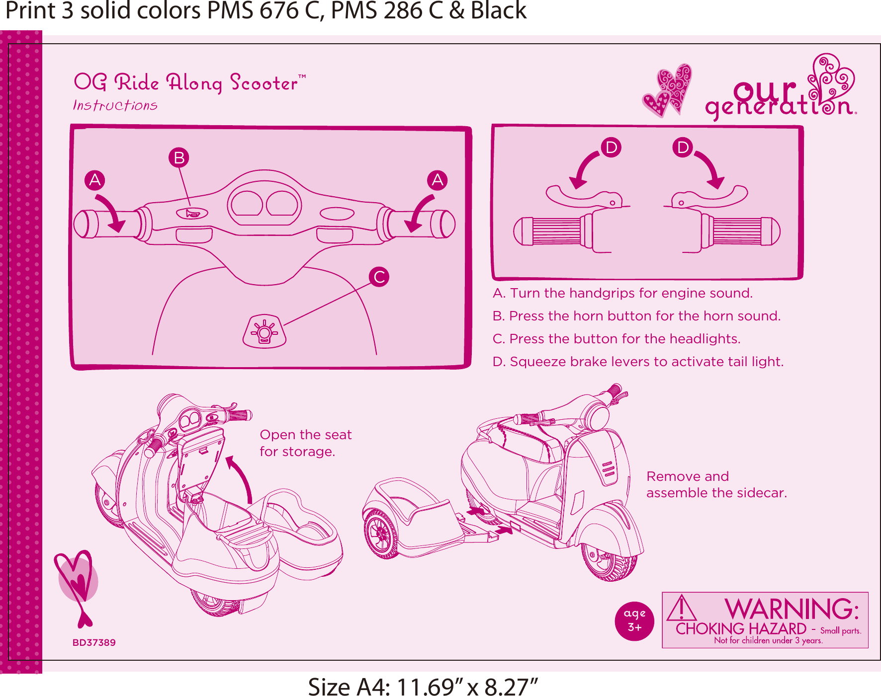 A. Turn the handgrips for engine sound.B. Press the horn button for the horn sound. C. Press the button for the headlights.D. Squeeze brake levers to activate tail light.Remove and assemble the sidecar.Open the seat for storage.OG Ride Along Scooter™InstructionsBD37389A ABCD DPrint 3 solid colors PMS 676 C, PMS 286 C &amp; BlackSize A4: 11.69” x 8.27”