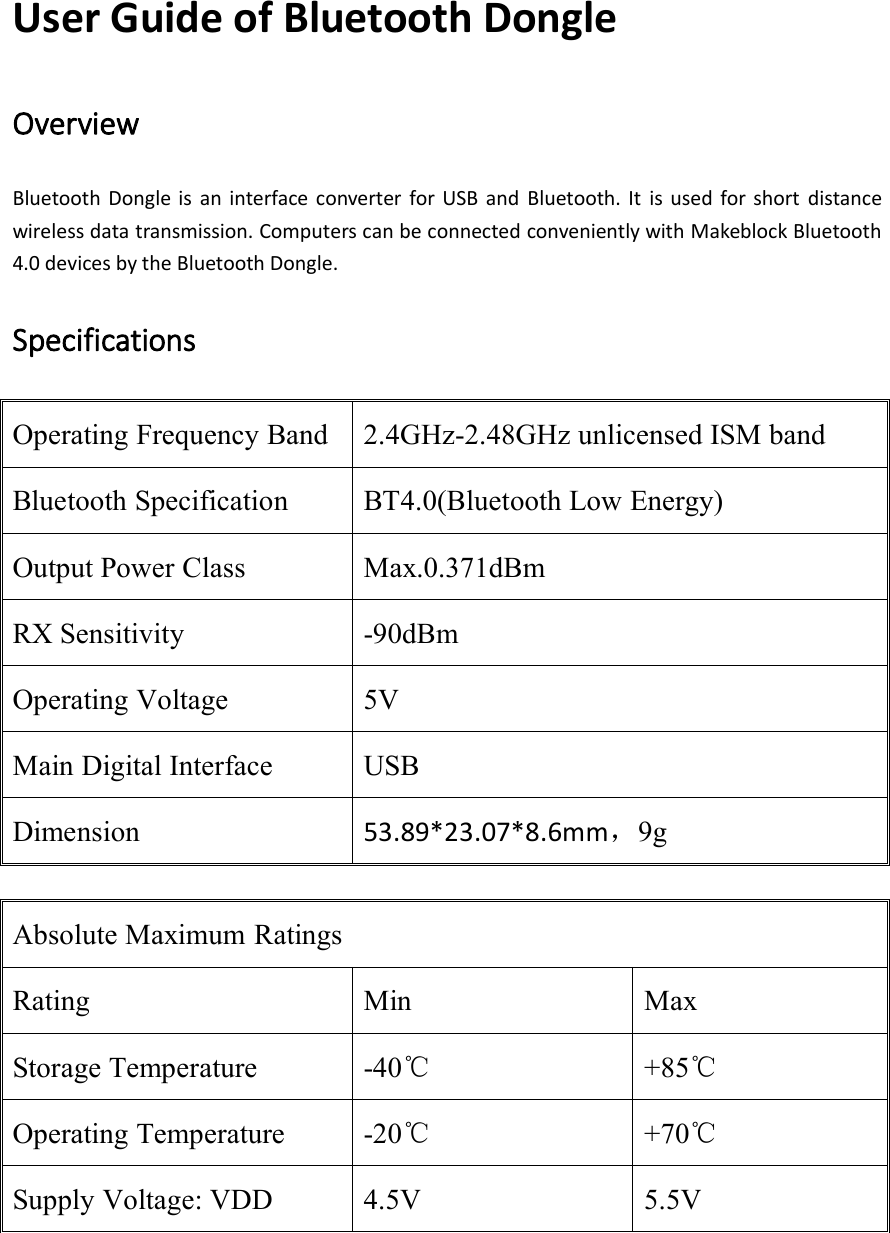 User Guide of Bluetooth DongleOverviewBluetooth Dongle is an interface converter for USB and Bluetooth. It is used for short distancewireless data transmission. Computers can be connected conveniently with Makeblock Bluetooth4.0 devices by the Bluetooth Dongle.SpecificationsOperating Frequency Band2.4GHz-2.48GHz unlicensed ISM bandBluetooth SpecificationBT4.0(Bluetooth Low Energy)Output Power ClassMax.0.371dBmRX Sensitivity-90dBmOperating Voltage5VMain Digital InterfaceUSBDimension53.89*23.07*8.6mm，9gAbsolute Maximum RatingsRatingMinMaxStorage Temperature-40℃+85℃Operating Temperature-20℃+70℃Supply Voltage: VDD4.5V5.5V