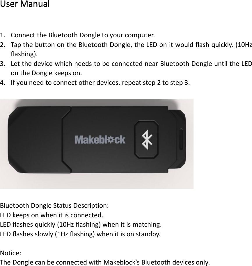 User Manual1. Connect the Bluetooth Dongle to your computer.2. Tap the button on the Bluetooth Dongle, the LED on it would flash quickly. (10Hzflashing).3. Let the device which needs to be connected near Bluetooth Dongle until the LEDon the Dongle keeps on.4. If you need to connect other devices, repeat step 2 to step 3.Bluetooth Dongle Status Description:LED keeps on when it is connected.LED flashes quickly (10Hz flashing) when it is matching.LED flashes slowly (1Hz flashing) when it is on standby.Notice:The Dongle can be connected with Makeblock’s Bluetooth devices only.