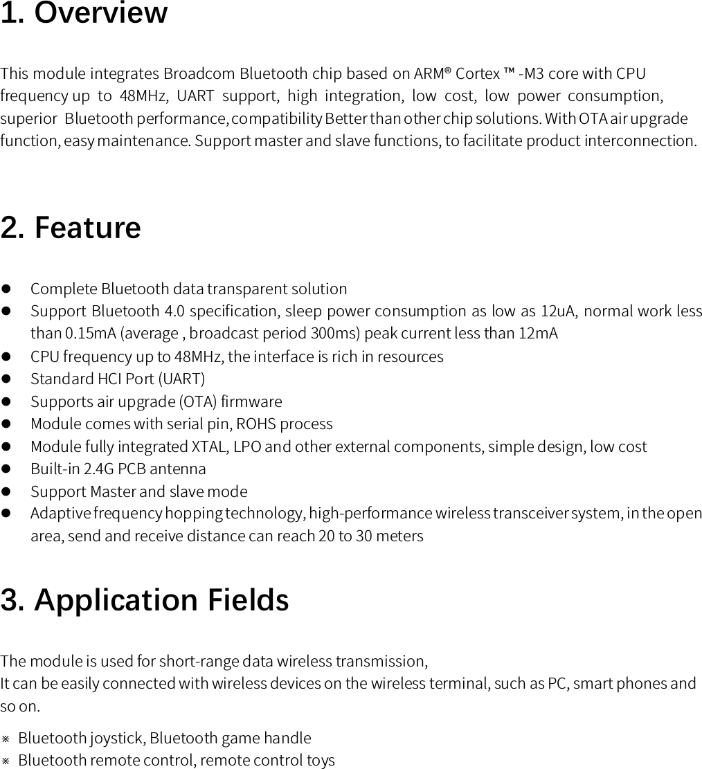 1. OverviewThis module integrates Broadcom Bluetooth chip based on ARM® Cortex ™ -M3 core with CPU frequency up  to  48MHz,  UART  support,  high  integration,  low  cost,  low  power  consumption, superior  Bluetooth performance, compatibility Better than other chip solutions. With OTA air upgrade function, easy maintenance. Support master and slave functions, to facilitate product interconnection.2. FeatureComplete Bluetooth data transparent solutionSupport Bluetooth 4.0 specification, sleep power consumption as low as 12uA, normal work less than 0.15mA (average , broadcast period 300ms) peak current less than 12mACPU frequency up to 48MHz, the interface is rich in resourcesStandard HCI Port (UART)Supports air upgrade (OTA) firmwareModule comes with serial pin, ROHS processModule fully integrated XTAL, LPO and other external components, simple design, low costBuilt-in 2.4G PCB antennaSupport Master and slave modeAdaptive frequency hopping technology, high-performance wireless transceiver system, in the open area, send and receive distance can reach 20 to 30 meters 3. Application FieldsThe module is used for short-range data wireless transmission,It can be easily connected with wireless devices on the wireless terminal, such as PC, smart phones and so on.※Bluetooth joystick, Bluetooth game handle※Bluetooth remote control, remote control toys 